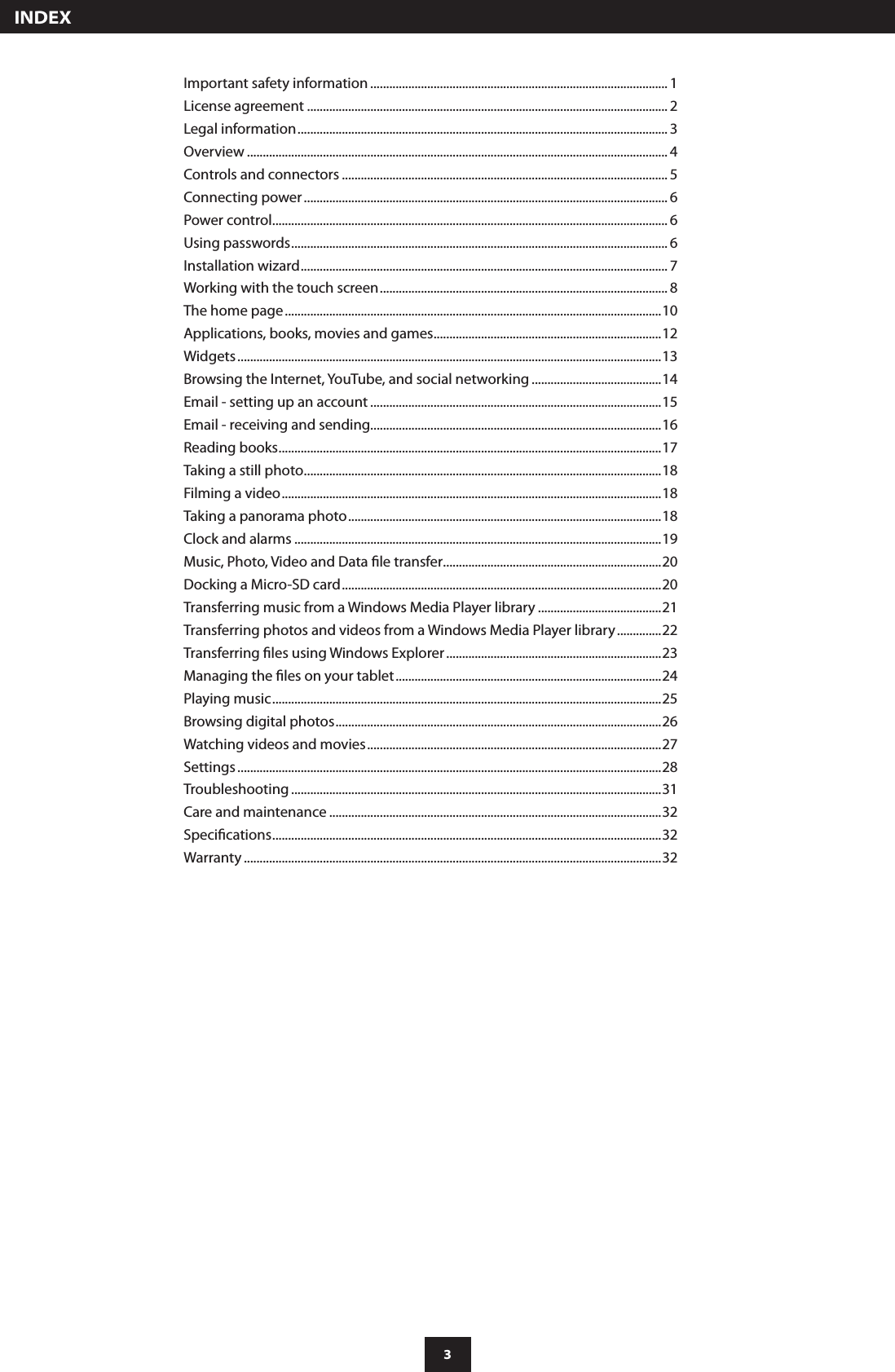 3  INDEXImportant safety information .............................................................................................. 1License agreement .................................................................................................................. 2Legal information ..................................................................................................................... 3Overview ..................................................................................................................................... 4Controls and connectors ....................................................................................................... 5Connecting power ................................................................................................................... 6Power control ............................................................................................................................. 6Using passwords ....................................................................................................................... 6Installation wizard .................................................................................................................... 7Working with the touch screen ........................................................................................... 8The home page .......................................................................................................................10Applications, books, movies and games ........................................................................12Widgets ......................................................................................................................................13Browsing the Internet, YouTube, and social networking .........................................14Email - setting up an account ............................................................................................15Email - receiving and sending............................................................................................16Reading books .........................................................................................................................17Taking a still photo .................................................................................................................18Filming a video ........................................................................................................................18Taking a panorama photo ...................................................................................................18Clock and alarms ....................................................................................................................19Music, Photo, Video and Data le transfer .....................................................................20Docking a Micro-SD card .....................................................................................................20Transferring music from a Windows Media Player library .......................................21Transferring photos and videos from a Windows Media Player library ..............22Transferring les using Windows Explorer ....................................................................23Managing the les on your tablet ....................................................................................24Playing music ...........................................................................................................................25Browsing digital photos .......................................................................................................26Watching videos and movies .............................................................................................27Settings ......................................................................................................................................28Troubleshooting .....................................................................................................................31Care and maintenance .........................................................................................................32Specications ...........................................................................................................................32Warranty ....................................................................................................................................32