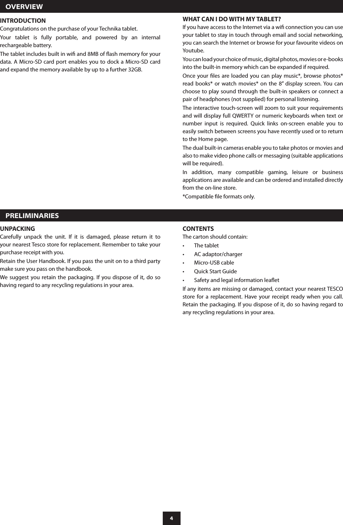 4  OVERVIEWINTRODUCTIONCongratulations on the purchase of your Technika tablet.Your  tablet  is  fully  portable,  and  powered  by  an  internal rechargeable battery.The tablet includes built in wi and 8MB of ash memory for your data. A Micro-SD card port enables you to dock  a Micro-SD card and expand the memory available by up to a further 32GB.WHAT CAN I DO WITH MY TABLET?If you have access to the Internet via a wi connection you can use your tablet to stay in touch through email and social networking, you can search the Internet or browse for your favourite videos on Youtube.You can load your choice of music, digital photos, movies or e-books into the built-in memory which can be expanded if required.Once your les are loaded you  can play music*,  browse photos* read books* or watch movies*  on  the  8”  display screen. You  can choose to play sound through the built-in speakers or connect a pair of headphones (not supplied) for personal listening.The interactive touch-screen will zoom to suit your requirements and will display full QWERTY or numeric keyboards when text or number  input  is  required.  Quick  links  on-screen  enable  you  to easily switch between screens you have recently used or to return to the Home page.The dual built-in cameras enable you to take photos or movies and also to make video phone calls or messaging (suitable applications will be required).In  addition,  many  compatible  gaming,  leisure  or  business applications are available and can be ordered and installed directly from the on-line store. *Compatible le formats only.  PRELIMINARIESUNPACKINGCarefully  unpack  the  unit.  If  it  is  damaged,  please  return  it  to your nearest Tesco store for replacement. Remember to take your purchase receipt with you.Retain the User Handbook. If you pass the unit on to a third party make sure you pass on the handbook.We suggest you retain  the packaging. If you dispose  of  it,  do so having regard to any recycling regulations in your area.CONTENTSThe carton should contain:The tablet•AC adaptor/charger•Micro-USB cable•Quick Start Guide•Safety and legal information leaet•If any items are missing or damaged, contact your nearest TESCO store  for  a  replacement.  Have  your  receipt  ready  when  you  call. Retain the packaging. If you dispose of it, do so having regard to any recycling regulations in your area.