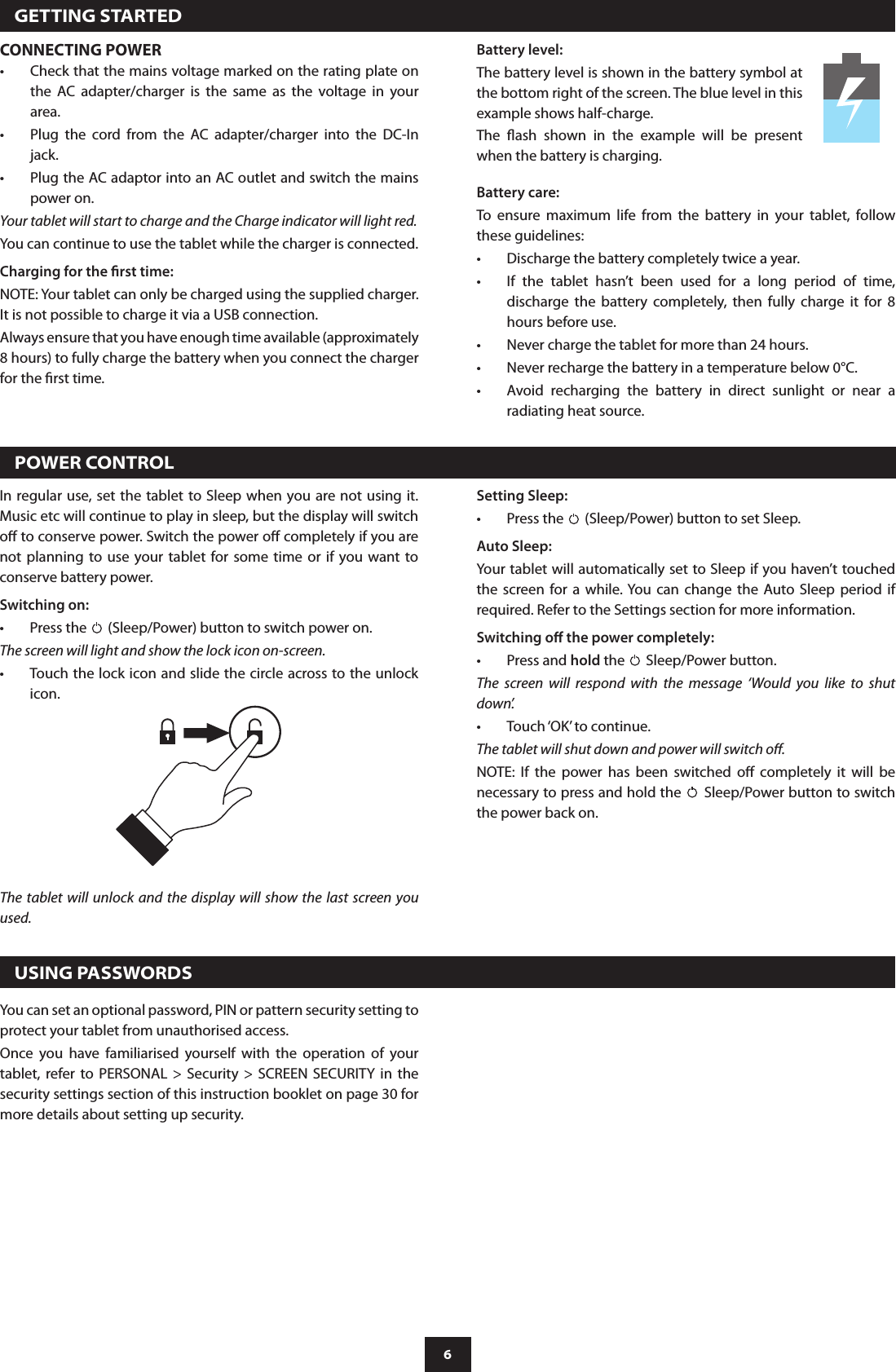 6  GETTING STARTEDCONNECTING POWERCheck that the mains voltage marked on the rating plate on •the  AC  adapter/charger  is  the  same  as  the  voltage  in  your area.Plug  the  cord  from  the  AC  adapter/charger  into  the  DC-In •jack.Plug the AC adaptor into an AC outlet and switch the mains  •power on.Your tablet will start to charge and the Charge indicator will light red.You can continue to use the tablet while the charger is connected.Charging for the rst time:NOTE: Your tablet can only be charged using the supplied charger. It is not possible to charge it via a USB connection.Always ensure that you have enough time available (approximately 8 hours) to fully charge the battery when you connect the charger for the rst time.In regular use, set the tablet to Sleep when  you are not using it. Music etc will continue to play in sleep, but the display will switch o to conserve power. Switch the power o completely if you are not  planning to use your tablet for  some time or if you want to conserve battery power.Switching on:Press the •  (Sleep/Power) button to switch power on.The screen will light and show the lock icon on-screen.Touch the lock icon and slide the circle across to the unlock •icon.The tablet will unlock  and  the display will show the last screen  you used.Battery care:To  ensure  maximum  life  from  the  battery  in  your  tablet,  follow these guidelines:Discharge the battery completely twice a year.•If  the  tablet  hasn’t  been  used  for  a  long  period  of  time, •discharge  the  battery  completely,  then  fully  charge  it  for  8 hours before use.Never charge the tablet for more than 24 hours.•Never recharge the battery in a temperature below 0°C.•Avoid  recharging  the  battery  in  direct  sunlight  or  near  a •radiating heat source.  POWER CONTROLSetting Sleep:Press the •  (Sleep/Power) button to set Sleep.Auto Sleep:Your tablet will automatically set to Sleep if you haven’t touched the  screen  for  a  while. You  can  change  the  Auto Sleep  period  if required. Refer to the Settings section for more information.Switching o the power completely:Press and • hold the   Sleep/Power button.The  screen  will  respond  with  the  message  ‘Would  you  like  to  shut down’.Touch ‘OK’ to continue.•The tablet will shut down and power will switch o.NOTE:  If  the  power  has  been  switched  o  completely  it  will  be necessary to press and hold the   Sleep/Power button to switch the power back on.  USING PASSWORDSYou can set an optional password, PIN or pattern security setting to protect your tablet from unauthorised access. Once  you  have  familiarised  yourself  with  the  operation  of  your tablet,  refer to  PERSONAL  &gt;  Security  &gt;  SCREEN  SECURITY  in  the security settings section of this instruction booklet on page 30 for more details about setting up security.Battery level:The battery level is shown in the battery symbol at the bottom right of the screen. The blue level in this example shows half-charge.The  ash  shown  in  the  example  will  be  present when the battery is charging.