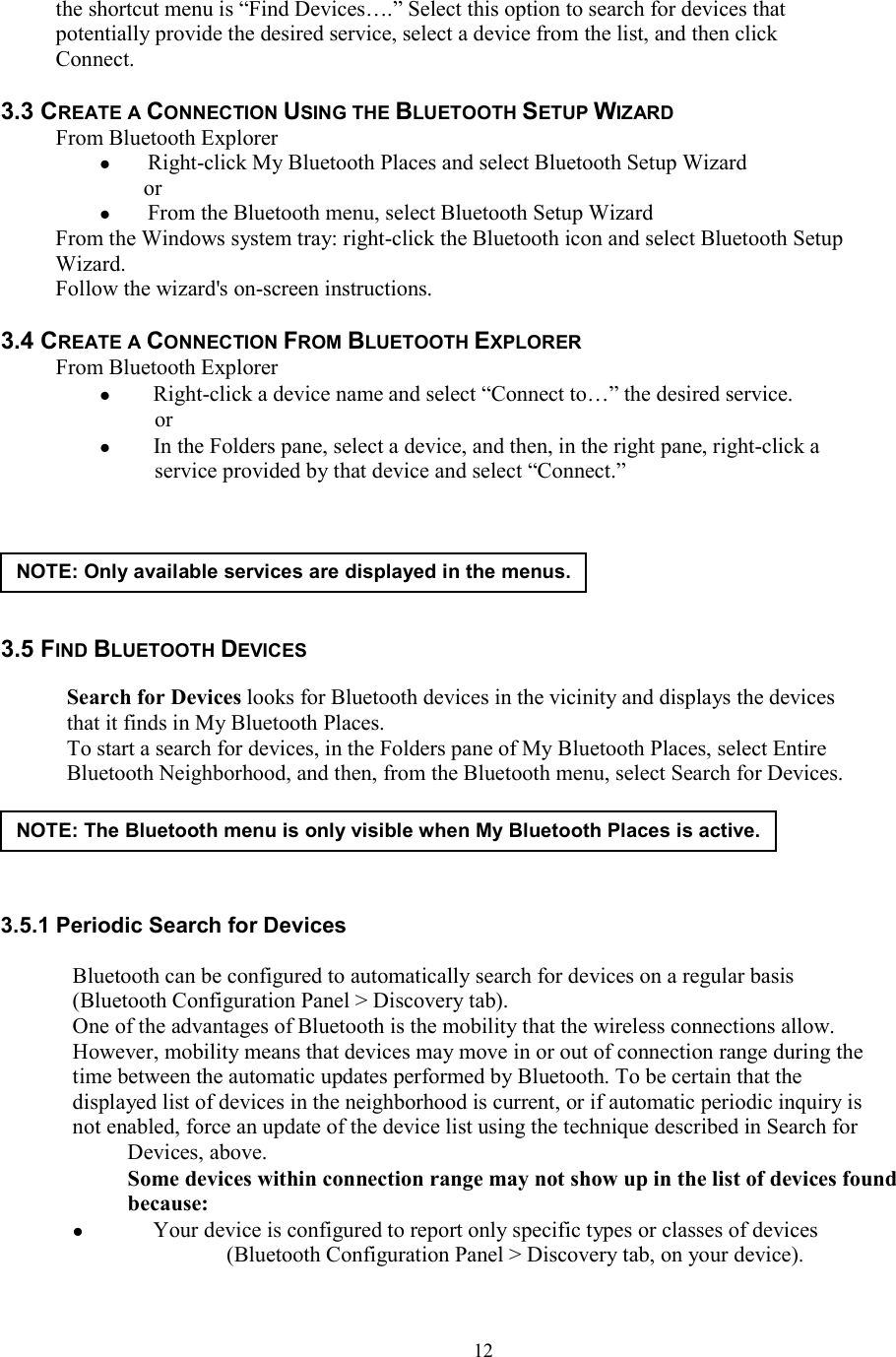  12the shortcut menu is “Find Devices….” Select this option to search for devices that potentially provide the desired service, select a device from the list, and then click Connect.  3.3 CREATE A CONNECTION USING THE BLUETOOTH SETUP WIZARD From Bluetooth Explorer  Right-click My Bluetooth Places and select Bluetooth Setup Wizard or  From the Bluetooth menu, select Bluetooth Setup Wizard From the Windows system tray: right-click the Bluetooth icon and select Bluetooth Setup Wizard. Follow the wizard&apos;s on-screen instructions.  3.4 CREATE A CONNECTION FROM BLUETOOTH EXPLORER From Bluetooth Explorer   Right-click a device name and select “Connect to…” the desired service. or   In the Folders pane, select a device, and then, in the right pane, right-click a service provided by that device and select “Connect.”       3.5 FIND BLUETOOTH DEVICES    Search for Devices looks for Bluetooth devices in the vicinity and displays the devices that it finds in My Bluetooth Places. To start a search for devices, in the Folders pane of My Bluetooth Places, select Entire Bluetooth Neighborhood, and then, from the Bluetooth menu, select Search for Devices.      3.5.1 Periodic Search for Devices  Bluetooth can be configured to automatically search for devices on a regular basis (Bluetooth Configuration Panel &gt; Discovery tab). One of the advantages of Bluetooth is the mobility that the wireless connections allow. However, mobility means that devices may move in or out of connection range during the time between the automatic updates performed by Bluetooth. To be certain that the displayed list of devices in the neighborhood is current, or if automatic periodic inquiry is not enabled, force an update of the device list using the technique described in Search for Devices, above. Some devices within connection range may not show up in the list of devices found because:   Your device is configured to report only specific types or classes of devices (Bluetooth Configuration Panel &gt; Discovery tab, on your device). NOTE: Only available services are displayed in the menus.NOTE: The Bluetooth menu is only visible when My Bluetooth Places is active. 