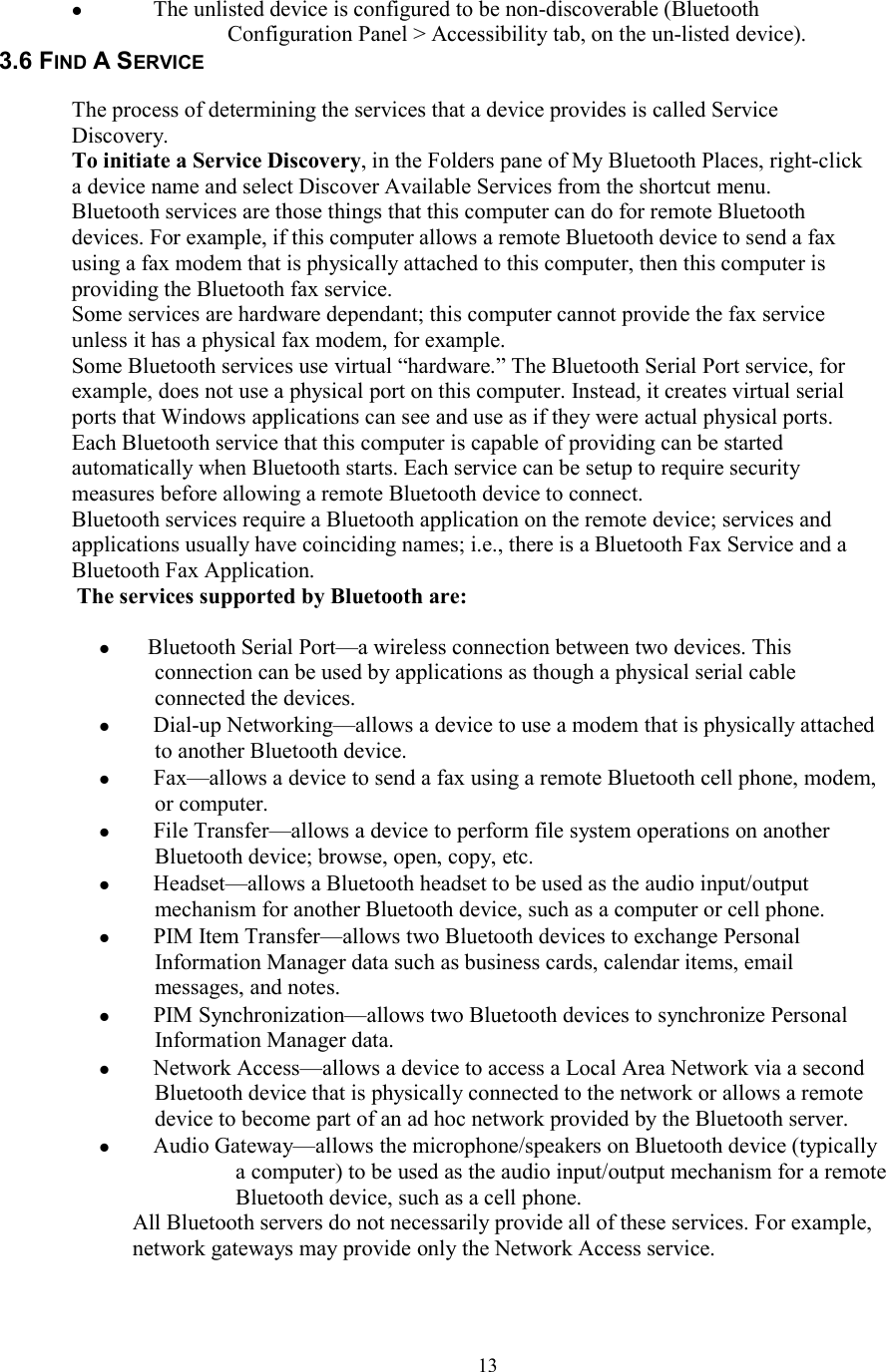  13  The unlisted device is configured to be non-discoverable (Bluetooth Configuration Panel &gt; Accessibility tab, on the un-listed device). 3.6 FIND A SERVICE  The process of determining the services that a device provides is called Service Discovery. To initiate a Service Discovery, in the Folders pane of My Bluetooth Places, right-click a device name and select Discover Available Services from the shortcut menu. Bluetooth services are those things that this computer can do for remote Bluetooth devices. For example, if this computer allows a remote Bluetooth device to send a fax using a fax modem that is physically attached to this computer, then this computer is providing the Bluetooth fax service. Some services are hardware dependant; this computer cannot provide the fax service unless it has a physical fax modem, for example. Some Bluetooth services use virtual “hardware.” The Bluetooth Serial Port service, for example, does not use a physical port on this computer. Instead, it creates virtual serial ports that Windows applications can see and use as if they were actual physical ports. Each Bluetooth service that this computer is capable of providing can be started automatically when Bluetooth starts. Each service can be setup to require security measures before allowing a remote Bluetooth device to connect. Bluetooth services require a Bluetooth application on the remote device; services and applications usually have coinciding names; i.e., there is a Bluetooth Fax Service and a Bluetooth Fax Application. The services supported by Bluetooth are:   Bluetooth Serial Port—a wireless connection between two devices. This connection can be used by applications as though a physical serial cable connected the devices.   Dial-up Networking—allows a device to use a modem that is physically attached to another Bluetooth device.   Fax—allows a device to send a fax using a remote Bluetooth cell phone, modem, or computer.   File Transfer—allows a device to perform file system operations on another Bluetooth device; browse, open, copy, etc.   Headset—allows a Bluetooth headset to be used as the audio input/output mechanism for another Bluetooth device, such as a computer or cell phone.   PIM Item Transfer—allows two Bluetooth devices to exchange Personal Information Manager data such as business cards, calendar items, email messages, and notes.   PIM Synchronization—allows two Bluetooth devices to synchronize Personal Information Manager data.   Network Access—allows a device to access a Local Area Network via a second Bluetooth device that is physically connected to the network or allows a remote device to become part of an ad hoc network provided by the Bluetooth server.   Audio Gateway—allows the microphone/speakers on Bluetooth device (typically a computer) to be used as the audio input/output mechanism for a remote Bluetooth device, such as a cell phone. All Bluetooth servers do not necessarily provide all of these services. For example, network gateways may provide only the Network Access service.  