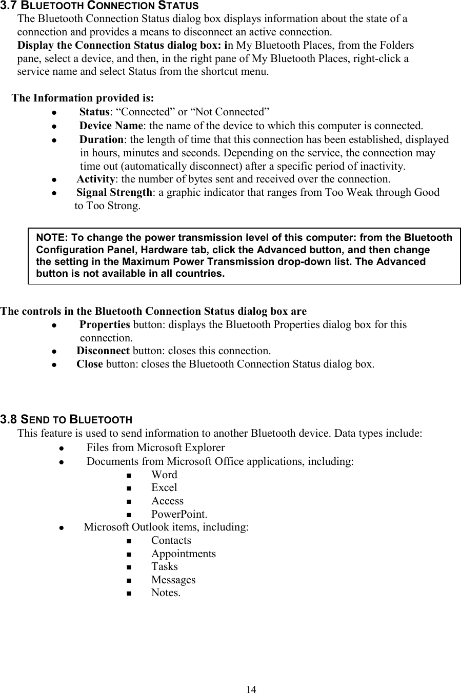  14 3.7 BLUETOOTH CONNECTION STATUS The Bluetooth Connection Status dialog box displays information about the state of a connection and provides a means to disconnect an active connection. Display the Connection Status dialog box: in My Bluetooth Places, from the Folders pane, select a device, and then, in the right pane of My Bluetooth Places, right-click a service name and select Status from the shortcut menu.  The Information provided is:   Status: “Connected” or “Not Connected”   Device Name: the name of the device to which this computer is connected.   Duration: the length of time that this connection has been established, displayed in hours, minutes and seconds. Depending on the service, the connection may time out (automatically disconnect) after a specific period of inactivity.  Activity: the number of bytes sent and received over the connection.  Signal Strength: a graphic indicator that ranges from Too Weak through Good     to Too Strong.        The controls in the Bluetooth Connection Status dialog box are   Properties button: displays the Bluetooth Properties dialog box for this connection.  Disconnect button: closes this connection.  Close button: closes the Bluetooth Connection Status dialog box.      3.8 SEND TO BLUETOOTH This feature is used to send information to another Bluetooth device. Data types include:   Files from Microsoft Explorer   Documents from Microsoft Office applications, including:  Word  Excel  Access  PowerPoint.  Microsoft Outlook items, including:  Contacts  Appointments  Tasks  Messages  Notes.     NOTE: To change the power transmission level of this computer: from the Bluetooth Configuration Panel, Hardware tab, click the Advanced button, and then change the setting in the Maximum Power Transmission drop-down list. The Advanced button is not available in all countries. 