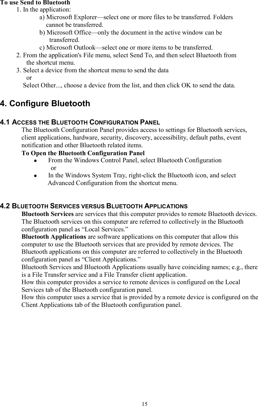  15To use Send to Bluetooth 1. In the application: a) Microsoft Explorer—select one or more files to be transferred. Folders cannot be transferred. b) Microsoft Office—only the document in the active window can be transferred. c) Microsoft Outlook—select one or more items to be transferred. 2. From the application&apos;s File menu, select Send To, and then select Bluetooth from the shortcut menu. 3. Select a device from the shortcut menu to send the data or Select Other..., choose a device from the list, and then click OK to send the data.  4. Configure Bluetooth  4.1 ACCESS THE BLUETOOTH CONFIGURATION PANEL The Bluetooth Configuration Panel provides access to settings for Bluetooth services, client applications, hardware, security, discovery, accessibility, default paths, event notification and other Bluetooth related items. To Open the Bluetooth Configuration Panel  From the Windows Control Panel, select Bluetooth Configuration or  In the Windows System Tray, right-click the Bluetooth icon, and select Advanced Configuration from the shortcut menu.   4.2 BLUETOOTH SERVICES VERSUS BLUETOOTH APPLICATIONS Bluetooth Services are services that this computer provides to remote Bluetooth devices. The Bluetooth services on this computer are referred to collectively in the Bluetooth configuration panel as “Local Services.” Bluetooth Applications are software applications on this computer that allow this computer to use the Bluetooth services that are provided by remote devices. The Bluetooth applications on this computer are referred to collectively in the Bluetooth configuration panel as “Client Applications.” Bluetooth Services and Bluetooth Applications usually have coinciding names; e.g., there is a File Transfer service and a File Transfer client application. How this computer provides a service to remote devices is configured on the Local Services tab of the Bluetooth configuration panel. How this computer uses a service that is provided by a remote device is configured on the Client Applications tab of the Bluetooth configuration panel.          