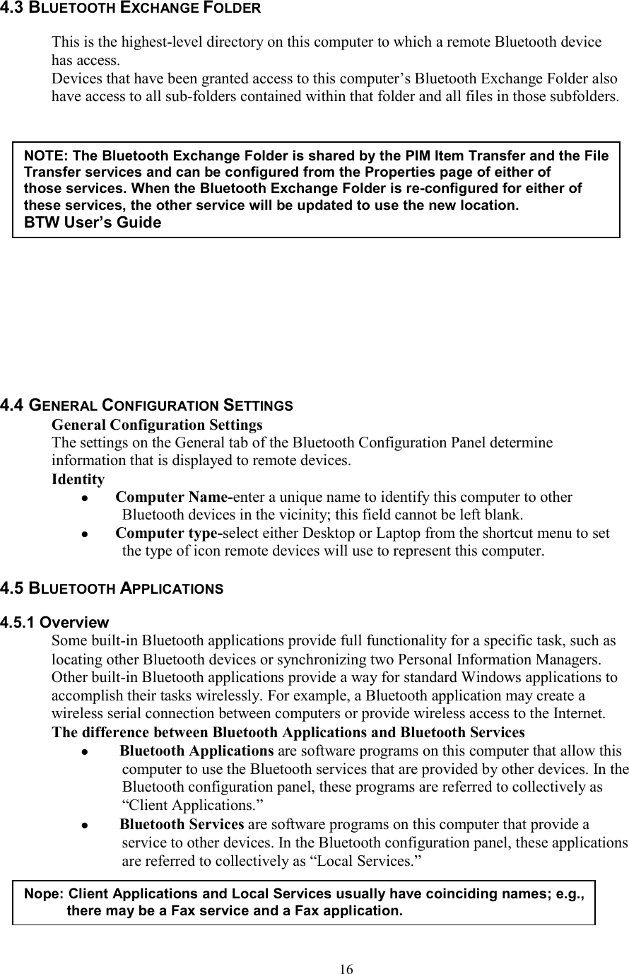  164.3 BLUETOOTH EXCHANGE FOLDER   This is the highest-level directory on this computer to which a remote Bluetooth device has access. Devices that have been granted access to this computer’s Bluetooth Exchange Folder also have access to all sub-folders contained within that folder and all files in those subfolders.                 4.4 GENERAL CONFIGURATION SETTINGS General Configuration Settings The settings on the General tab of the Bluetooth Configuration Panel determine information that is displayed to remote devices. Identity  Computer Name-enter a unique name to identify this computer to other Bluetooth devices in the vicinity; this field cannot be left blank.  Computer type-select either Desktop or Laptop from the shortcut menu to set the type of icon remote devices will use to represent this computer.  4.5 BLUETOOTH APPLICATIONS  4.5.1 Overview Some built-in Bluetooth applications provide full functionality for a specific task, such as locating other Bluetooth devices or synchronizing two Personal Information Managers. Other built-in Bluetooth applications provide a way for standard Windows applications to accomplish their tasks wirelessly. For example, a Bluetooth application may create a wireless serial connection between computers or provide wireless access to the Internet. The difference between Bluetooth Applications and Bluetooth Services   Bluetooth Applications are software programs on this computer that allow this computer to use the Bluetooth services that are provided by other devices. In the Bluetooth configuration panel, these programs are referred to collectively as “Client Applications.”   Bluetooth Services are software programs on this computer that provide a service to other devices. In the Bluetooth configuration panel, these applications are referred to collectively as “Local Services.”    NOTE: The Bluetooth Exchange Folder is shared by the PIM Item Transfer and the File Transfer services and can be configured from the Properties page of either of those services. When the Bluetooth Exchange Folder is re-configured for either of these services, the other service will be updated to use the new location. BTW User’s Guide Nope: Client Applications and Local Services usually have coinciding names; e.g., there may be a Fax service and a Fax application. 