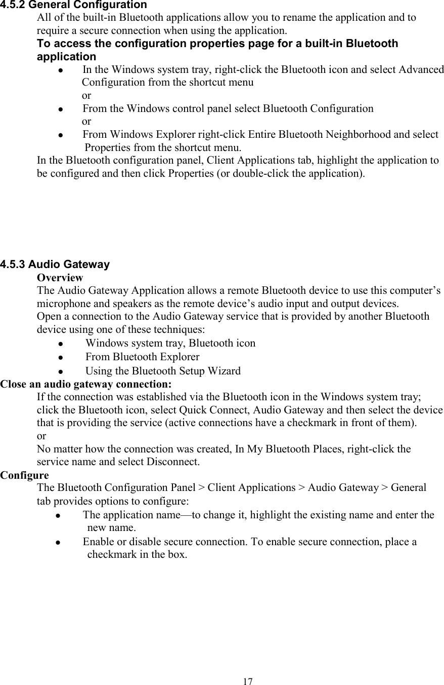  17 4.5.2 General Configuration All of the built-in Bluetooth applications allow you to rename the application and to require a secure connection when using the application. To access the configuration properties page for a built-in Bluetooth application  In the Windows system tray, right-click the Bluetooth icon and select Advanced Configuration from the shortcut menu or  From the Windows control panel select Bluetooth Configuration or  From Windows Explorer right-click Entire Bluetooth Neighborhood and select Properties from the shortcut menu. In the Bluetooth configuration panel, Client Applications tab, highlight the application to be configured and then click Properties (or double-click the application).       4.5.3 Audio Gateway Overview The Audio Gateway Application allows a remote Bluetooth device to use this computer’s microphone and speakers as the remote device’s audio input and output devices. Open a connection to the Audio Gateway service that is provided by another Bluetooth device using one of these techniques:   Windows system tray, Bluetooth icon   From Bluetooth Explorer   Using the Bluetooth Setup Wizard Close an audio gateway connection: If the connection was established via the Bluetooth icon in the Windows system tray; click the Bluetooth icon, select Quick Connect, Audio Gateway and then select the device that is providing the service (active connections have a checkmark in front of them). or No matter how the connection was created, In My Bluetooth Places, right-click the service name and select Disconnect. Configure The Bluetooth Configuration Panel &gt; Client Applications &gt; Audio Gateway &gt; General tab provides options to configure:   The application name—to change it, highlight the existing name and enter the new name.   Enable or disable secure connection. To enable secure connection, place a checkmark in the box.       