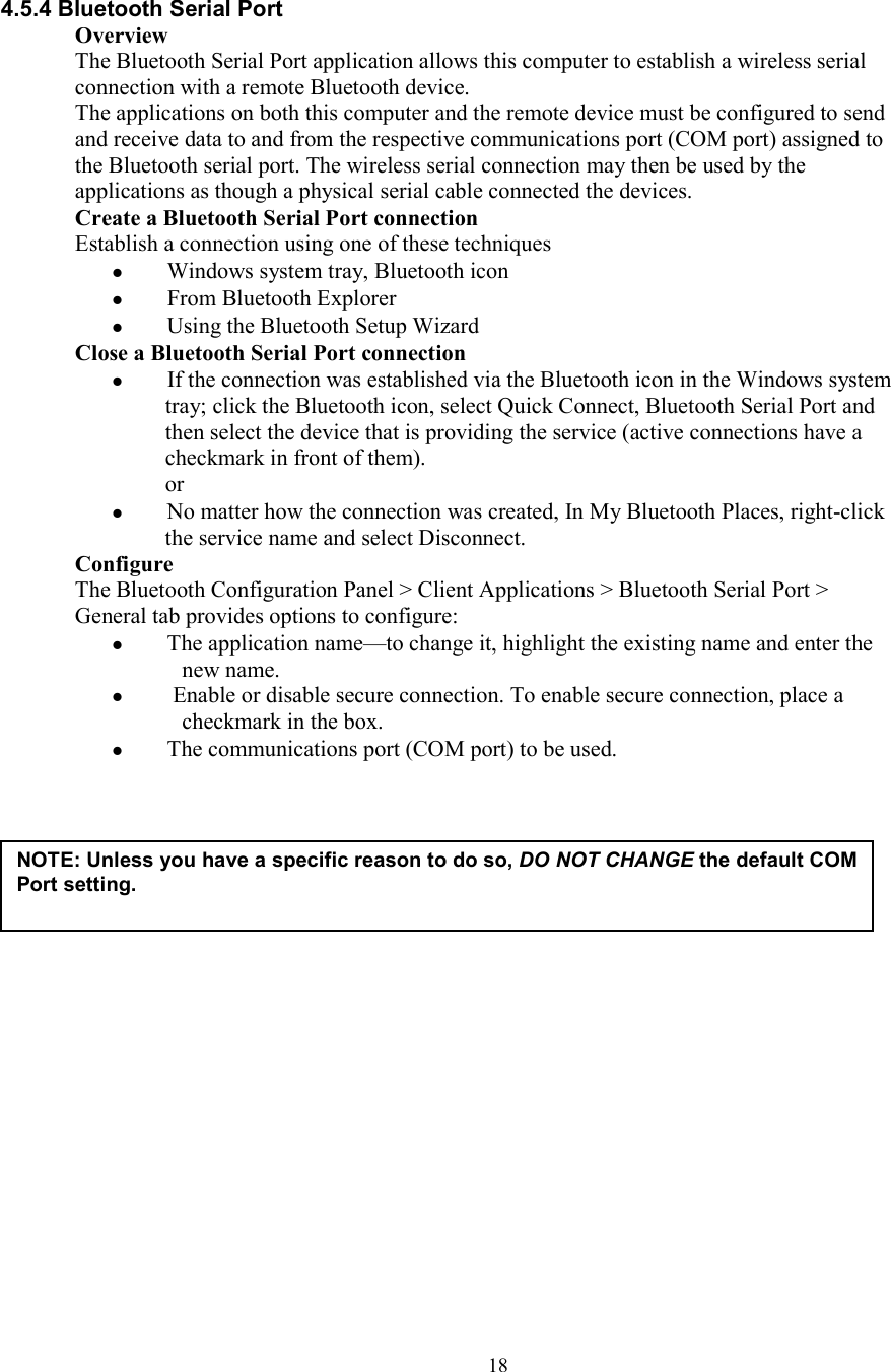  18 4.5.4 Bluetooth Serial Port Overview The Bluetooth Serial Port application allows this computer to establish a wireless serial connection with a remote Bluetooth device. The applications on both this computer and the remote device must be configured to send and receive data to and from the respective communications port (COM port) assigned to the Bluetooth serial port. The wireless serial connection may then be used by the applications as though a physical serial cable connected the devices. Create a Bluetooth Serial Port connection Establish a connection using one of these techniques   Windows system tray, Bluetooth icon   From Bluetooth Explorer   Using the Bluetooth Setup Wizard Close a Bluetooth Serial Port connection   If the connection was established via the Bluetooth icon in the Windows system tray; click the Bluetooth icon, select Quick Connect, Bluetooth Serial Port and then select the device that is providing the service (active connections have a checkmark in front of them). or   No matter how the connection was created, In My Bluetooth Places, right-click the service name and select Disconnect. Configure The Bluetooth Configuration Panel &gt; Client Applications &gt; Bluetooth Serial Port &gt; General tab provides options to configure:   The application name—to change it, highlight the existing name and enter the new name.    Enable or disable secure connection. To enable secure connection, place a checkmark in the box.   The communications port (COM port) to be used.                     NOTE: Unless you have a specific reason to do so, DO NOT CHANGE the default COM Port setting.  