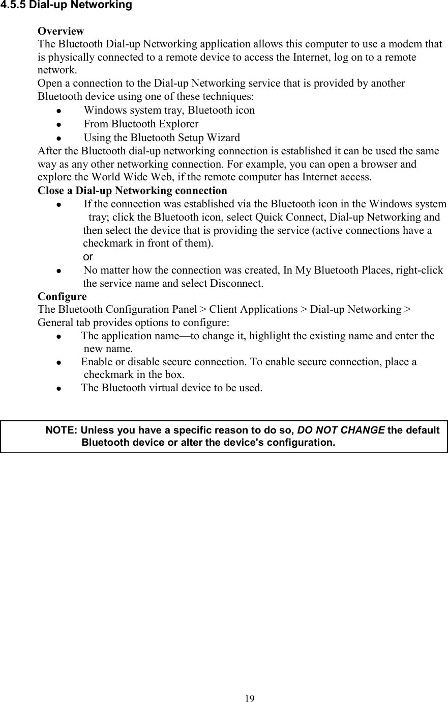  194.5.5 Dial-up Networking  Overview The Bluetooth Dial-up Networking application allows this computer to use a modem that is physically connected to a remote device to access the Internet, log on to a remote network. Open a connection to the Dial-up Networking service that is provided by another Bluetooth device using one of these techniques:   Windows system tray, Bluetooth icon   From Bluetooth Explorer   Using the Bluetooth Setup Wizard After the Bluetooth dial-up networking connection is established it can be used the same way as any other networking connection. For example, you can open a browser and explore the World Wide Web, if the remote computer has Internet access. Close a Dial-up Networking connection   If the connection was established via the Bluetooth icon in the Windows system tray; click the Bluetooth icon, select Quick Connect, Dial-up Networking and then select the device that is providing the service (active connections have a checkmark in front of them). or   No matter how the connection was created, In My Bluetooth Places, right-click the service name and select Disconnect. Configure The Bluetooth Configuration Panel &gt; Client Applications &gt; Dial-up Networking &gt; General tab provides options to configure:  The application name—to change it, highlight the existing name and enter the new name.  Enable or disable secure connection. To enable secure connection, place a checkmark in the box.  The Bluetooth virtual device to be used.                     NOTE: Unless you have a specific reason to do so, DO NOT CHANGE the default Bluetooth device or alter the device&apos;s configuration. 