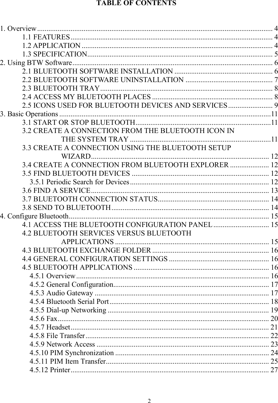  2                    TABLE OF CONTENTS   1. Overview ............................................................................................................................... 4 1.1 FEATURES............................................................................................................. 4 1.2 APPLICATION ....................................................................................................... 4 1.3 SPECIFICATION.................................................................................................... 5 2. Using BTW Software............................................................................................................ 6 2.1 BLUETOOTH SOFTWARE INSTALLATION ..................................................... 6 2.2 BLUETOOTH SOFTWARE UNINSTALLATION ............................................... 7 2.3 BLUETOOTH TRAY............................................................................................. 8 2.4 ACCESS MY BLUETOOTH PLACES ................................................................. 8 2.5 ICONS USED FOR BLUETOOTH DEVICES AND SERVICES ........................ 9 3. Basic Operations ..................................................................................................................11 3.1 START OR STOP BLUETOOTH.........................................................................11 3.2 CREATE A CONNECTION FROM THE BLUETOOTH ICON IN THE SYSTEM TRAY ............................................................................11 3.3 CREATE A CONNECTION USING THE BLUETOOTH SETUP WIZARD................................................................................................ 12 3.4 CREATE A CONNECTION FROM BLUETOOTH EXPLORER ..................... 12 3.5 FIND BLUETOOTH DEVICES .......................................................................... 12 3.5.1 Periodic Search for Devices ........................................................................... 12 3.6 FIND A SERVICE................................................................................................ 13 3.7 BLUETOOTH CONNECTION STATUS............................................................ 14 3.8 SEND TO BLUETOOTH..................................................................................... 14 4. Configure Bluetooth............................................................................................................ 15 4.1 ACCESS THE BLUETOOTH CONFIGURATION PANEL .............................. 15 4.2 BLUETOOTH SERVICES VERSUS BLUETOOTH APPLICATIONS ................................................................................... 15 4.3 BLUETOOTH EXCHANGE FOLDER ............................................................... 16 4.4 GENERAL CONFIGURATION SETTINGS ...................................................... 16 4.5 BLUETOOTH APPLICATIONS ......................................................................... 16 4.5.1 Overview........................................................................................................ 16 4.5.2 General Configuration.................................................................................... 17 4.5.3 Audio Gateway .............................................................................................. 17 4.5.4 Bluetooth Serial Port...................................................................................... 18 4.5.5 Dial-up Networking ....................................................................................... 19 4.5.6 Fax.................................................................................................................. 20 4.5.7 Headset........................................................................................................... 21 4.5.8 File Transfer................................................................................................... 22 4.5.9 Network Access ............................................................................................. 23 4.5.10 PIM Synchronization ................................................................................... 24 4.5.11 PIM Item Transfer........................................................................................ 25 4.5.12 Printer........................................................................................................... 27 