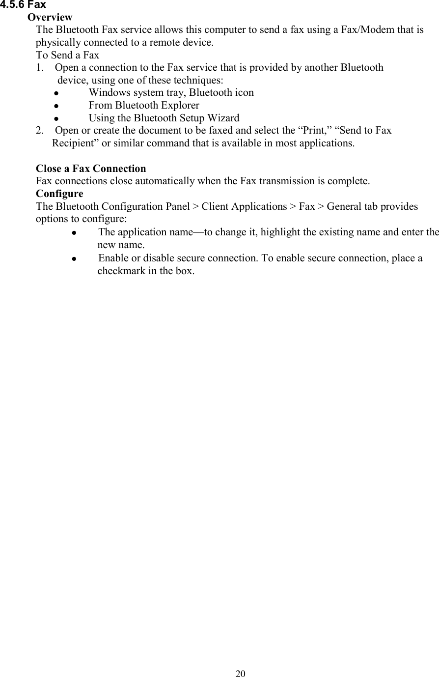  204.5.6 Fax Overview The Bluetooth Fax service allows this computer to send a fax using a Fax/Modem that is physically connected to a remote device. To Send a Fax 1.    Open a connection to the Fax service that is provided by another Bluetooth device, using one of these techniques:   Windows system tray, Bluetooth icon   From Bluetooth Explorer   Using the Bluetooth Setup Wizard 2.    Open or create the document to be faxed and select the “Print,” “Send to Fax Recipient” or similar command that is available in most applications.  Close a Fax Connection Fax connections close automatically when the Fax transmission is complete. Configure The Bluetooth Configuration Panel &gt; Client Applications &gt; Fax &gt; General tab provides options to configure:   The application name—to change it, highlight the existing name and enter the new name.   Enable or disable secure connection. To enable secure connection, place a checkmark in the box.                              