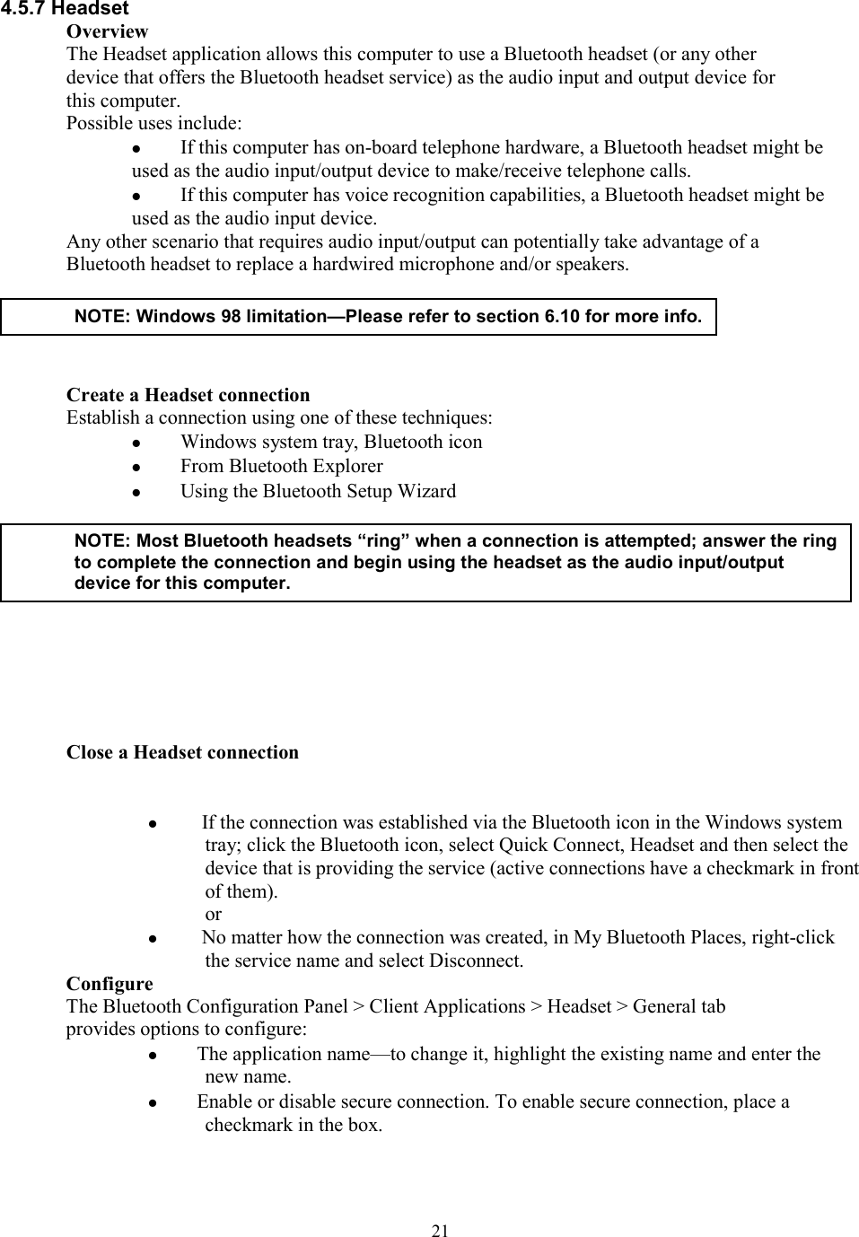  214.5.7 Headset Overview The Headset application allows this computer to use a Bluetooth headset (or any other device that offers the Bluetooth headset service) as the audio input and output device for this computer. Possible uses include:   If this computer has on-board telephone hardware, a Bluetooth headset might be used as the audio input/output device to make/receive telephone calls.   If this computer has voice recognition capabilities, a Bluetooth headset might be used as the audio input device. Any other scenario that requires audio input/output can potentially take advantage of a Bluetooth headset to replace a hardwired microphone and/or speakers.      Create a Headset connection Establish a connection using one of these techniques:   Windows system tray, Bluetooth icon   From Bluetooth Explorer   Using the Bluetooth Setup Wizard       Close a Headset connection      If the connection was established via the Bluetooth icon in the Windows system tray; click the Bluetooth icon, select Quick Connect, Headset and then select the device that is providing the service (active connections have a checkmark in front of them). or    No matter how the connection was created, in My Bluetooth Places, right-click the service name and select Disconnect. Configure The Bluetooth Configuration Panel &gt; Client Applications &gt; Headset &gt; General tab provides options to configure:   The application name—to change it, highlight the existing name and enter the new name.   Enable or disable secure connection. To enable secure connection, place a checkmark in the box.  NOTE: Windows 98 limitation—Please refer to section 6.10 for more info. NOTE: Most Bluetooth headsets “ring” when a connection is attempted; answer the ringto complete the connection and begin using the headset as the audio input/output device for this computer. 