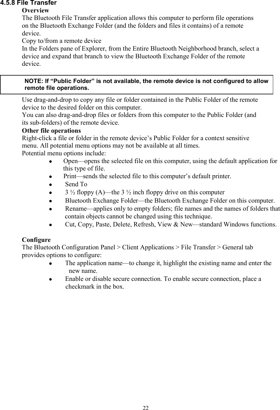  224.5.8 File Transfer Overview The Bluetooth File Transfer application allows this computer to perform file operations on the Bluetooth Exchange Folder (and the folders and files it contains) of a remote device. Copy to/from a remote device In the Folders pane of Explorer, from the Entire Bluetooth Neighborhood branch, select a device and expand that branch to view the Bluetooth Exchange Folder of the remote device.     Use drag-and-drop to copy any file or folder contained in the Public Folder of the remote device to the desired folder on this computer. You can also drag-and-drop files or folders from this computer to the Public Folder (and its sub-folders) of the remote device. Other file operations Right-click a file or folder in the remote device’s Public Folder for a context sensitive menu. All potential menu options may not be available at all times. Potential menu options include:  Open—opens the selected file on this computer, using the default application for this type of file.  Print—sends the selected file to this computer’s default printer.   Send To   3 ½ floppy (A)—the 3 ½ inch floppy drive on this computer   Bluetooth Exchange Folder—the Bluetooth Exchange Folder on this computer.   Rename—applies only to empty folders; file names and the names of folders that contain objects cannot be changed using this technique.   Cut, Copy, Paste, Delete, Refresh, View &amp; New—standard Windows functions.  Configure The Bluetooth Configuration Panel &gt; Client Applications &gt; File Transfer &gt; General tab provides options to configure:   The application name—to change it, highlight the existing name and enter the new name.   Enable or disable secure connection. To enable secure connection, place a checkmark in the box.              NOTE: If “Public Folder” is not available, the remote device is not configured to allow remote file operations. 