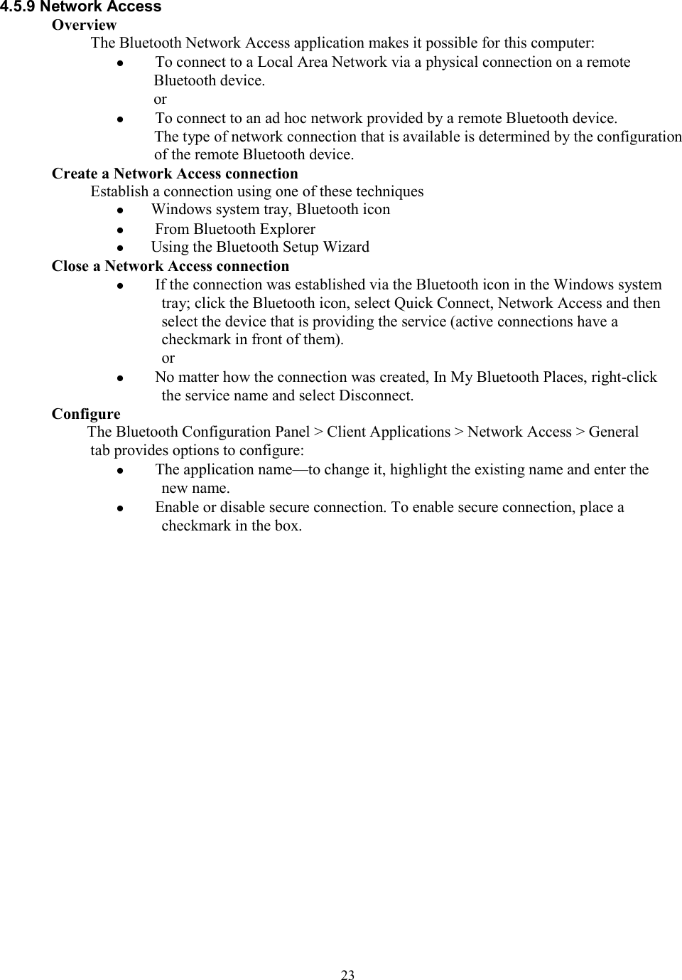  234.5.9 Network Access Overview The Bluetooth Network Access application makes it possible for this computer:   To connect to a Local Area Network via a physical connection on a remote Bluetooth device. or   To connect to an ad hoc network provided by a remote Bluetooth device. The type of network connection that is available is determined by the configuration of the remote Bluetooth device. Create a Network Access connection Establish a connection using one of these techniques  Windows system tray, Bluetooth icon   From Bluetooth Explorer  Using the Bluetooth Setup Wizard Close a Network Access connection   If the connection was established via the Bluetooth icon in the Windows system tray; click the Bluetooth icon, select Quick Connect, Network Access and then select the device that is providing the service (active connections have a checkmark in front of them). or   No matter how the connection was created, In My Bluetooth Places, right-click the service name and select Disconnect. Configure The Bluetooth Configuration Panel &gt; Client Applications &gt; Network Access &gt; General tab provides options to configure:   The application name—to change it, highlight the existing name and enter the new name.   Enable or disable secure connection. To enable secure connection, place a checkmark in the box.                      