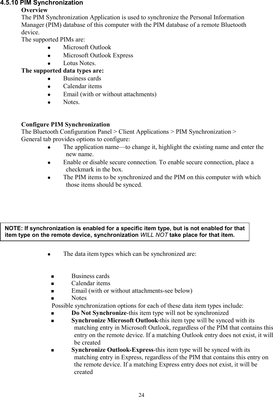  244.5.10 PIM Synchronization Overview The PIM Synchronization Application is used to synchronize the Personal Information Manager (PIM) database of this computer with the PIM database of a remote Bluetooth device. The supported PIMs are:   Microsoft Outlook   Microsoft Outlook Express   Lotus Notes. The supported data types are:   Business cards   Calendar items   Email (with or without attachments)   Notes.   Configure PIM Synchronization The Bluetooth Configuration Panel &gt; Client Applications &gt; PIM Synchronization &gt; General tab provides options to configure:   The application name—to change it, highlight the existing name and enter the new name.   Enable or disable secure connection. To enable secure connection, place a checkmark in the box.   The PIM items to be synchronized and the PIM on this computer with which those items should be synced.            The data item types which can be synchronized are:     Business cards   Calendar items   Email (with or without attachments-see below)   Notes Possible synchronization options for each of these data item types include:   Do Not Synchronize-this item type will not be synchronized   Synchronize Microsoft Outlook-this item type will be synced with its matching entry in Microsoft Outlook, regardless of the PIM that contains this entry on the remote device. If a matching Outlook entry does not exist, it will be created   Synchronize Outlook-Express-this item type will be synced with its matching entry in Express, regardless of the PIM that contains this entry on the remote device. If a matching Express entry does not exist, it will be created NOTE: If synchronization is enabled for a specific item type, but is not enabled for that item type on the remote device, synchronization WILL NOT take place for that item. 