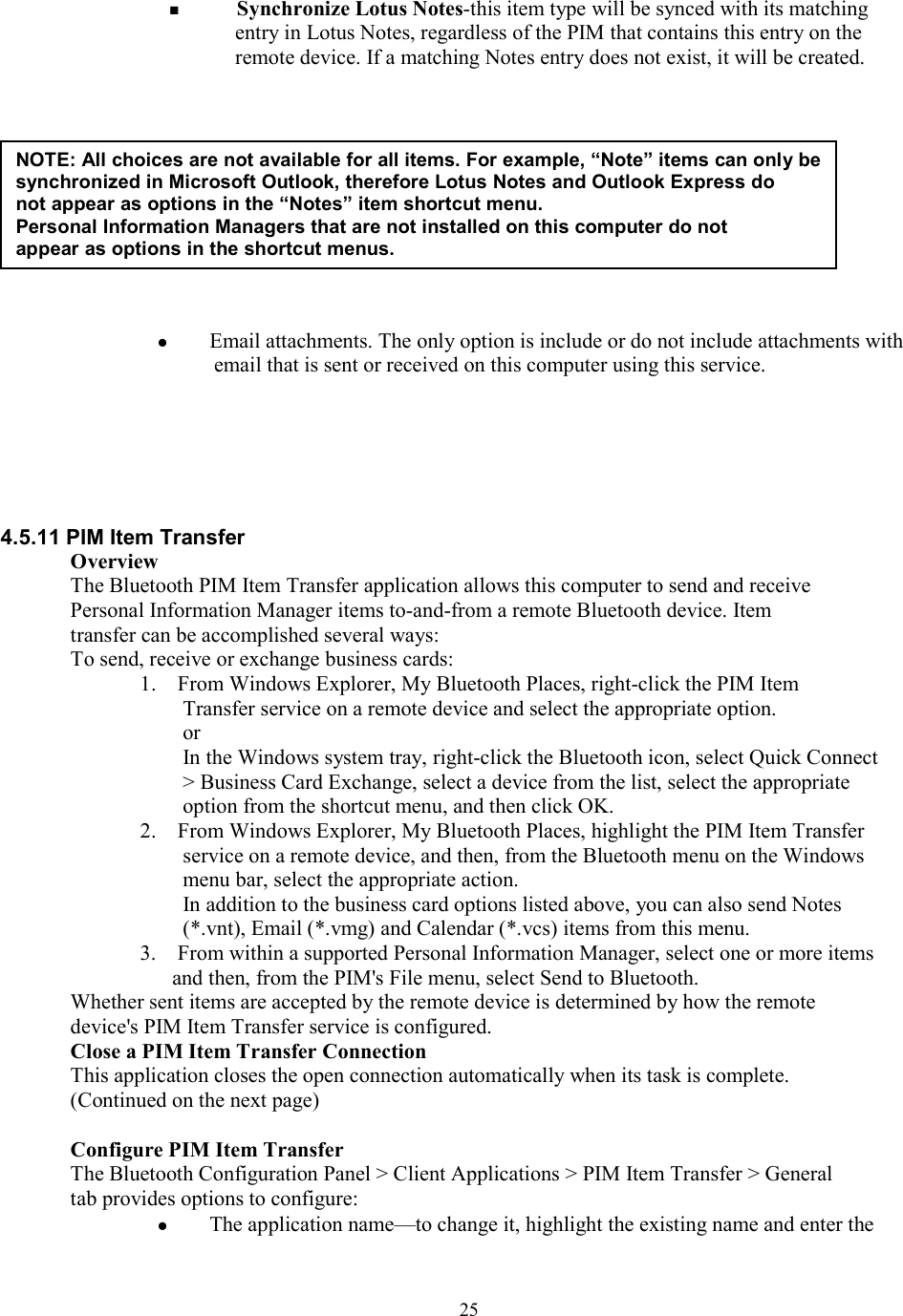  25  Synchronize Lotus Notes-this item type will be synced with its matching entry in Lotus Notes, regardless of the PIM that contains this entry on the remote device. If a matching Notes entry does not exist, it will be created.              Email attachments. The only option is include or do not include attachments with email that is sent or received on this computer using this service.       4.5.11 PIM Item Transfer Overview The Bluetooth PIM Item Transfer application allows this computer to send and receive Personal Information Manager items to-and-from a remote Bluetooth device. Item transfer can be accomplished several ways: To send, receive or exchange business cards: 1.    From Windows Explorer, My Bluetooth Places, right-click the PIM Item Transfer service on a remote device and select the appropriate option. or  In the Windows system tray, right-click the Bluetooth icon, select Quick Connect &gt; Business Card Exchange, select a device from the list, select the appropriate option from the shortcut menu, and then click OK. 2.    From Windows Explorer, My Bluetooth Places, highlight the PIM Item Transfer service on a remote device, and then, from the Bluetooth menu on the Windows menu bar, select the appropriate action. In addition to the business card options listed above, you can also send Notes (*.vnt), Email (*.vmg) and Calendar (*.vcs) items from this menu. 3.    From within a supported Personal Information Manager, select one or more items and then, from the PIM&apos;s File menu, select Send to Bluetooth. Whether sent items are accepted by the remote device is determined by how the remote device&apos;s PIM Item Transfer service is configured. Close a PIM Item Transfer Connection This application closes the open connection automatically when its task is complete. (Continued on the next page)  Configure PIM Item Transfer The Bluetooth Configuration Panel &gt; Client Applications &gt; PIM Item Transfer &gt; General tab provides options to configure:   The application name—to change it, highlight the existing name and enter the NOTE: All choices are not available for all items. For example, “Note” items can only be synchronized in Microsoft Outlook, therefore Lotus Notes and Outlook Express do not appear as options in the “Notes” item shortcut menu. Personal Information Managers that are not installed on this computer do not appear as options in the shortcut menus. 