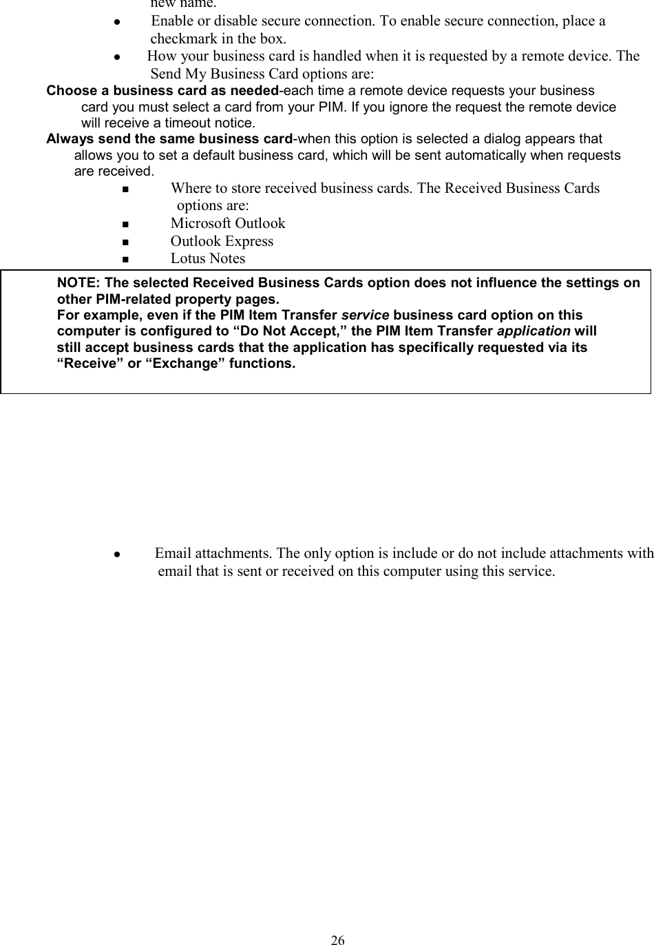  26new name.   Enable or disable secure connection. To enable secure connection, place a checkmark in the box.  How your business card is handled when it is requested by a remote device. The Send My Business Card options are: Choose a business card as needed-each time a remote device requests your business card you must select a card from your PIM. If you ignore the request the remote device will receive a timeout notice. Always send the same business card-when this option is selected a dialog appears that allows you to set a default business card, which will be sent automatically when requests are received.   Where to store received business cards. The Received Business Cards options are:   Microsoft Outlook   Outlook Express   Lotus Notes             Email attachments. The only option is include or do not include attachments with email that is sent or received on this computer using this service.                   NOTE: The selected Received Business Cards option does not influence the settings onother PIM-related property pages. For example, even if the PIM Item Transfer service business card option on this computer is configured to “Do Not Accept,” the PIM Item Transfer application will still accept business cards that the application has specifically requested via its “Receive” or “Exchange” functions.  