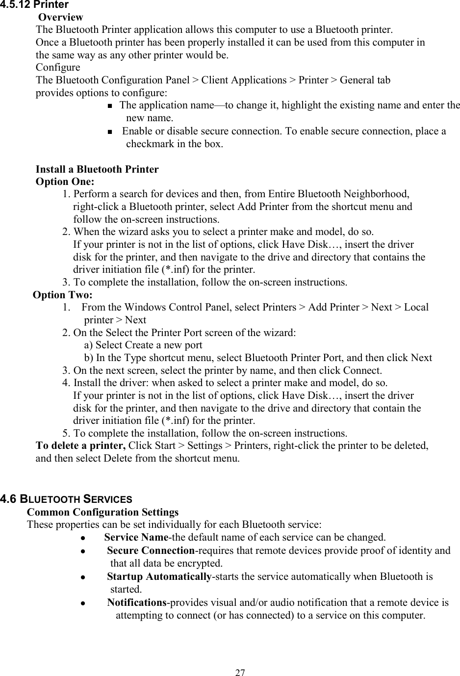  274.5.12 Printer Overview The Bluetooth Printer application allows this computer to use a Bluetooth printer. Once a Bluetooth printer has been properly installed it can be used from this computer in the same way as any other printer would be. Configure The Bluetooth Configuration Panel &gt; Client Applications &gt; Printer &gt; General tab provides options to configure:  The application name—to change it, highlight the existing name and enter the new name.   Enable or disable secure connection. To enable secure connection, place a checkmark in the box.  Install a Bluetooth Printer Option One: 1. Perform a search for devices and then, from Entire Bluetooth Neighborhood, right-click a Bluetooth printer, select Add Printer from the shortcut menu and follow the on-screen instructions. 2. When the wizard asks you to select a printer make and model, do so. If your printer is not in the list of options, click Have Disk…, insert the driver disk for the printer, and then navigate to the drive and directory that contains the driver initiation file (*.inf) for the printer. 3. To complete the installation, follow the on-screen instructions. Option Two: 1.    From the Windows Control Panel, select Printers &gt; Add Printer &gt; Next &gt; Local printer &gt; Next 2. On the Select the Printer Port screen of the wizard: a) Select Create a new port b) In the Type shortcut menu, select Bluetooth Printer Port, and then click Next 3. On the next screen, select the printer by name, and then click Connect. 4. Install the driver: when asked to select a printer make and model, do so. If your printer is not in the list of options, click Have Disk…, insert the driver disk for the printer, and then navigate to the drive and directory that contain the driver initiation file (*.inf) for the printer. 5. To complete the installation, follow the on-screen instructions. To delete a printer, Click Start &gt; Settings &gt; Printers, right-click the printer to be deleted, and then select Delete from the shortcut menu.   4.6 BLUETOOTH SERVICES Common Configuration Settings These properties can be set individually for each Bluetooth service:  Service Name-the default name of each service can be changed.   Secure Connection-requires that remote devices provide proof of identity and that all data be encrypted.   Startup Automatically-starts the service automatically when Bluetooth is started.   Notifications-provides visual and/or audio notification that a remote device is attempting to connect (or has connected) to a service on this computer.  