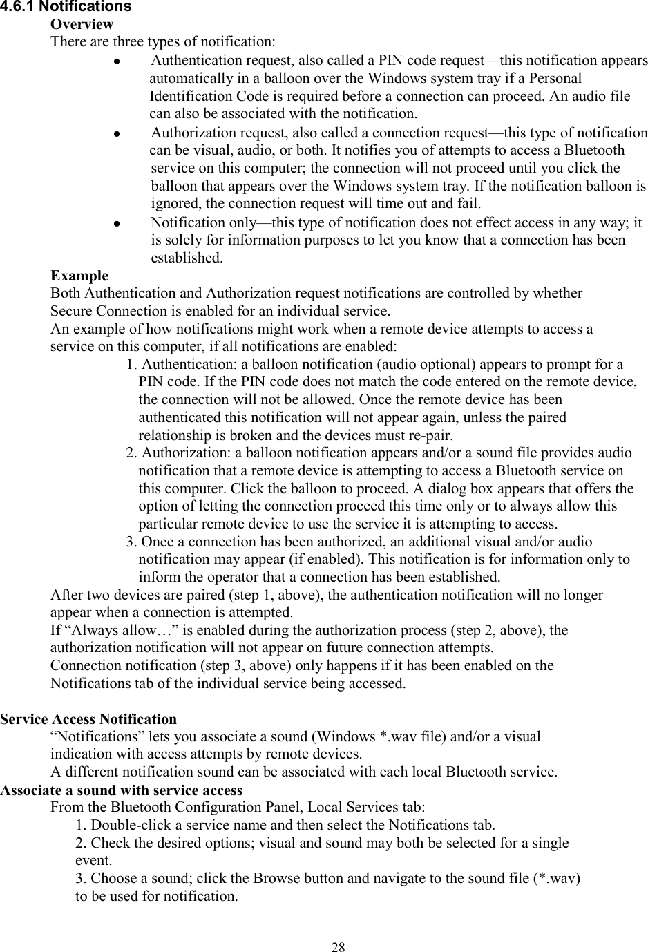  284.6.1 Notifications Overview There are three types of notification:   Authentication request, also called a PIN code request—this notification appears automatically in a balloon over the Windows system tray if a Personal Identification Code is required before a connection can proceed. An audio file can also be associated with the notification.   Authorization request, also called a connection request—this type of notification can be visual, audio, or both. It notifies you of attempts to access a Bluetooth service on this computer; the connection will not proceed until you click the balloon that appears over the Windows system tray. If the notification balloon is ignored, the connection request will time out and fail.   Notification only—this type of notification does not effect access in any way; it is solely for information purposes to let you know that a connection has been established. Example Both Authentication and Authorization request notifications are controlled by whether Secure Connection is enabled for an individual service. An example of how notifications might work when a remote device attempts to access a service on this computer, if all notifications are enabled: 1. Authentication: a balloon notification (audio optional) appears to prompt for a PIN code. If the PIN code does not match the code entered on the remote device, the connection will not be allowed. Once the remote device has been authenticated this notification will not appear again, unless the paired relationship is broken and the devices must re-pair. 2. Authorization: a balloon notification appears and/or a sound file provides audio notification that a remote device is attempting to access a Bluetooth service on this computer. Click the balloon to proceed. A dialog box appears that offers the option of letting the connection proceed this time only or to always allow this particular remote device to use the service it is attempting to access. 3. Once a connection has been authorized, an additional visual and/or audio notification may appear (if enabled). This notification is for information only to inform the operator that a connection has been established. After two devices are paired (step 1, above), the authentication notification will no longer appear when a connection is attempted. If “Always allow…” is enabled during the authorization process (step 2, above), the authorization notification will not appear on future connection attempts. Connection notification (step 3, above) only happens if it has been enabled on the Notifications tab of the individual service being accessed.  Service Access Notification “Notifications” lets you associate a sound (Windows *.wav file) and/or a visual indication with access attempts by remote devices. A different notification sound can be associated with each local Bluetooth service. Associate a sound with service access From the Bluetooth Configuration Panel, Local Services tab: 1. Double-click a service name and then select the Notifications tab. 2. Check the desired options; visual and sound may both be selected for a single event. 3. Choose a sound; click the Browse button and navigate to the sound file (*.wav) to be used for notification. 