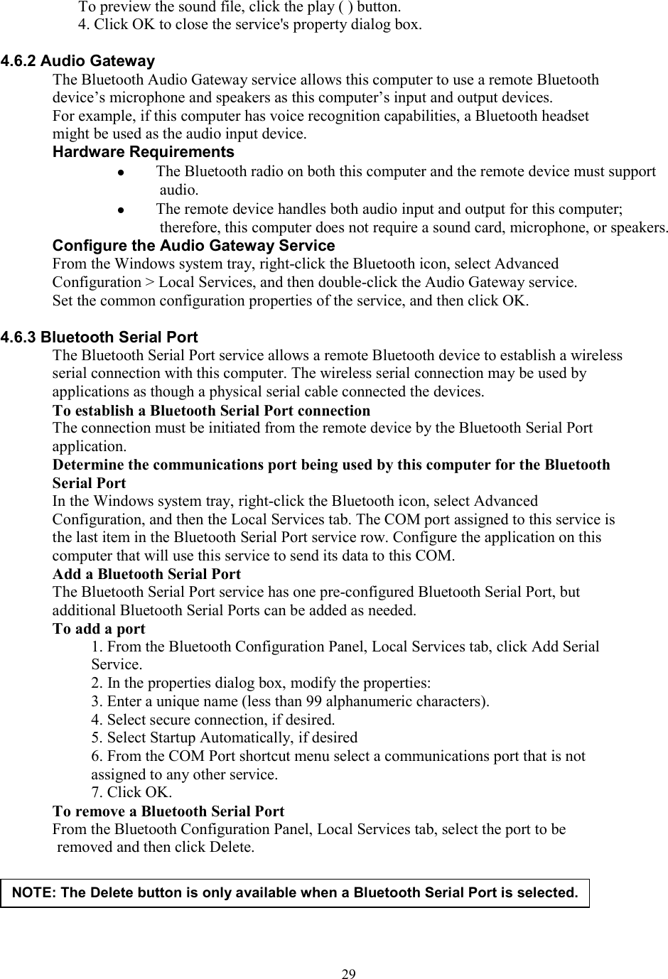  29To preview the sound file, click the play ( ) button. 4. Click OK to close the service&apos;s property dialog box.  4.6.2 Audio Gateway The Bluetooth Audio Gateway service allows this computer to use a remote Bluetooth device’s microphone and speakers as this computer’s input and output devices. For example, if this computer has voice recognition capabilities, a Bluetooth headset might be used as the audio input device. Hardware Requirements   The Bluetooth radio on both this computer and the remote device must support audio.   The remote device handles both audio input and output for this computer; therefore, this computer does not require a sound card, microphone, or speakers. Configure the Audio Gateway Service From the Windows system tray, right-click the Bluetooth icon, select Advanced Configuration &gt; Local Services, and then double-click the Audio Gateway service. Set the common configuration properties of the service, and then click OK.  4.6.3 Bluetooth Serial Port The Bluetooth Serial Port service allows a remote Bluetooth device to establish a wireless serial connection with this computer. The wireless serial connection may be used by applications as though a physical serial cable connected the devices. To establish a Bluetooth Serial Port connection The connection must be initiated from the remote device by the Bluetooth Serial Port application. Determine the communications port being used by this computer for the Bluetooth Serial Port In the Windows system tray, right-click the Bluetooth icon, select Advanced Configuration, and then the Local Services tab. The COM port assigned to this service is the last item in the Bluetooth Serial Port service row. Configure the application on this computer that will use this service to send its data to this COM. Add a Bluetooth Serial Port The Bluetooth Serial Port service has one pre-configured Bluetooth Serial Port, but additional Bluetooth Serial Ports can be added as needed. To add a port 1. From the Bluetooth Configuration Panel, Local Services tab, click Add Serial Service. 2. In the properties dialog box, modify the properties: 3. Enter a unique name (less than 99 alphanumeric characters). 4. Select secure connection, if desired. 5. Select Startup Automatically, if desired 6. From the COM Port shortcut menu select a communications port that is not assigned to any other service. 7. Click OK. To remove a Bluetooth Serial Port From the Bluetooth Configuration Panel, Local Services tab, select the port to be removed and then click Delete.     NOTE: The Delete button is only available when a Bluetooth Serial Port is selected. 