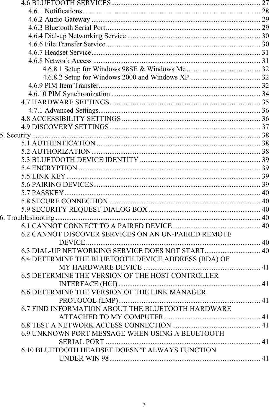  34.6 BLUETOOTH SERVICES................................................................................... 27 4.6.1 Notifications................................................................................................... 28 4.6.2 Audio Gateway .............................................................................................. 29 4.6.3 Bluetooth Serial Port...................................................................................... 29 4.6.4 Dial-up Networking Service .......................................................................... 30 4.6.6 File Transfer Service...................................................................................... 30 4.6.7 Headset Service.............................................................................................. 31 4.6.8 Network Access ............................................................................................. 31 4.6.8.1 Setup for Windows 98SE &amp; Windows Me ......................................... 32 4.6.8.2 Setup for Windows 2000 and Windows XP ....................................... 32 4.6.9 PIM Item Transfer.......................................................................................... 32 4.6.10 PIM Synchronization ................................................................................... 34 4.7 HARDWARE SETTINGS.................................................................................... 35 4.7.1 Advanced Settings.......................................................................................... 36 4.8 ACCESSIBILITY SETTINGS ............................................................................. 36 4.9 DISCOVERY SETTINGS .................................................................................... 37 5. Security ............................................................................................................................... 38 5.1 AUTHENTICATION ........................................................................................... 38 5.2 AUTHORIZATION.............................................................................................. 38 5.3 BLUETOOTH DEVICE IDENTITY ................................................................... 39 5.4 ENCRYPTION ..................................................................................................... 39 5.5 LINK KEY............................................................................................................ 39 5.6 PAIRING DEVICES............................................................................................. 39 5.7 PASSKEY............................................................................................................. 40 5.8 SECURE CONNECTION .................................................................................... 40 5.9 SECURITY REQUEST DIALOG BOX .............................................................. 40 6. Troubleshooting .................................................................................................................. 40 6.1 CANNOT CONNECT TO A PAIRED DEVICE................................................. 40 6.2 CANNOT DISCOVER SERVICES ON AN UN-PAIRED REMOTE DEVICE ................................................................................................. 40 6.3 DIAL-UP NETWORKING SERVICE DOES NOT START............................... 40 6.4 DETERMINE THE BLUETOOTH DEVICE ADDRESS (BDA) OF MY HARDWARE DEVICE ................................................................. 41 6.5 DETERMINE THE VERSION OF THE HOST CONTROLLER INTERFACE (HCI) ............................................................................... 41 6.6 DETERMINE THE VERSION OF THE LINK MANAGER PROTOCOL (LMP)............................................................................... 41 6.7 FIND INFORMATION ABOUT THE BLUETOOTH HARDWARE ATTACHED TO MY COMPUTER...................................................... 41 6.8 TEST A NETWORK ACCESS CONNECTION ................................................. 41 6.9 UNKNOWN PORT MESSAGE WHEN USING A BLUETOOTH SERIAL PORT ...................................................................................... 41 6.10 BLUETOOTH HEADSET DOESN’T ALWAYS FUNCTION UNDER WIN 98.................................................................................... 41  