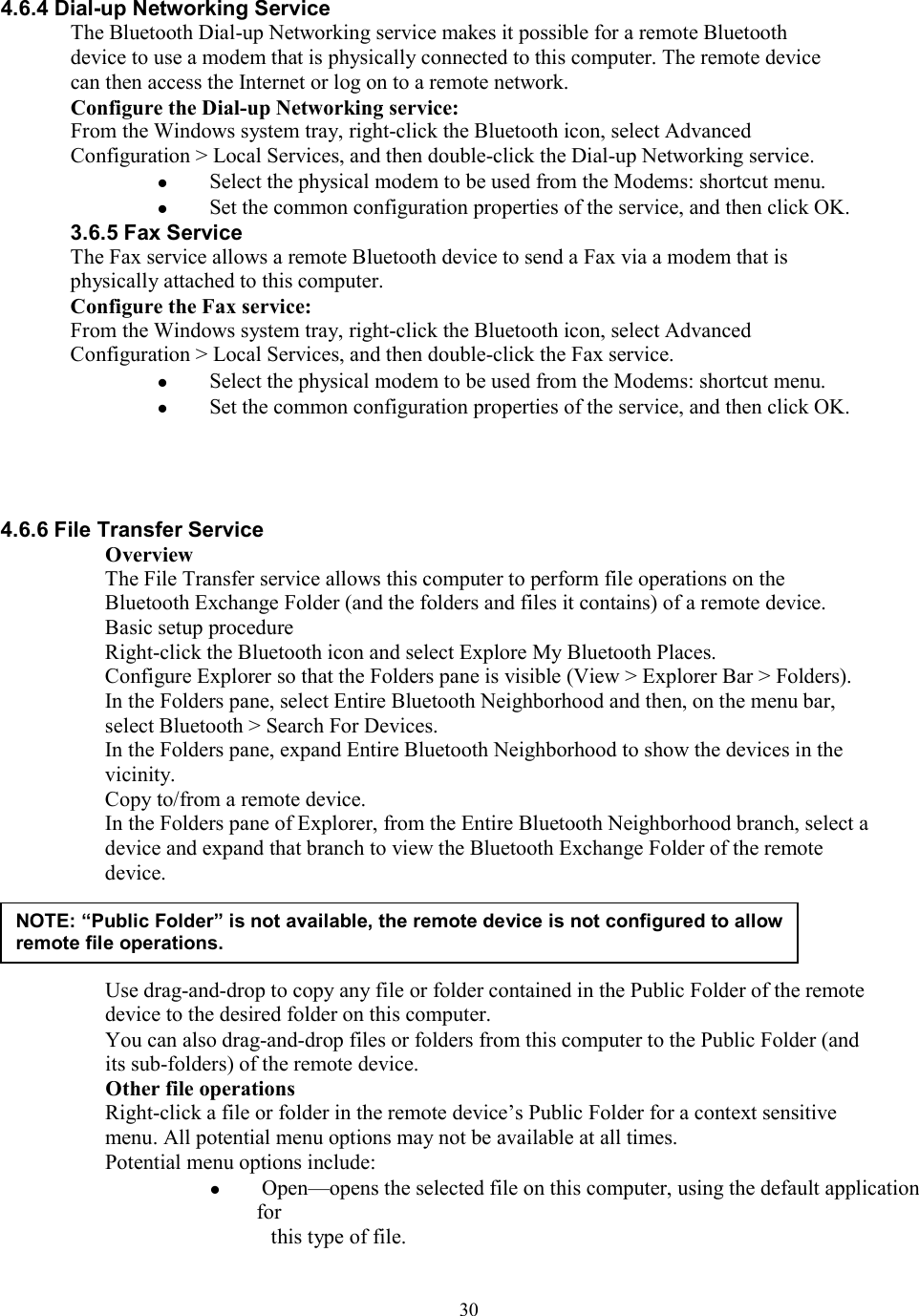  304.6.4 Dial-up Networking Service The Bluetooth Dial-up Networking service makes it possible for a remote Bluetooth device to use a modem that is physically connected to this computer. The remote device can then access the Internet or log on to a remote network. Configure the Dial-up Networking service: From the Windows system tray, right-click the Bluetooth icon, select Advanced Configuration &gt; Local Services, and then double-click the Dial-up Networking service.   Select the physical modem to be used from the Modems: shortcut menu.   Set the common configuration properties of the service, and then click OK. 3.6.5 Fax Service The Fax service allows a remote Bluetooth device to send a Fax via a modem that is physically attached to this computer. Configure the Fax service: From the Windows system tray, right-click the Bluetooth icon, select Advanced Configuration &gt; Local Services, and then double-click the Fax service.   Select the physical modem to be used from the Modems: shortcut menu.   Set the common configuration properties of the service, and then click OK.     4.6.6 File Transfer Service Overview The File Transfer service allows this computer to perform file operations on the Bluetooth Exchange Folder (and the folders and files it contains) of a remote device. Basic setup procedure Right-click the Bluetooth icon and select Explore My Bluetooth Places. Configure Explorer so that the Folders pane is visible (View &gt; Explorer Bar &gt; Folders). In the Folders pane, select Entire Bluetooth Neighborhood and then, on the menu bar, select Bluetooth &gt; Search For Devices. In the Folders pane, expand Entire Bluetooth Neighborhood to show the devices in the vicinity. Copy to/from a remote device. In the Folders pane of Explorer, from the Entire Bluetooth Neighborhood branch, select a device and expand that branch to view the Bluetooth Exchange Folder of the remote device.     Use drag-and-drop to copy any file or folder contained in the Public Folder of the remote device to the desired folder on this computer. You can also drag-and-drop files or folders from this computer to the Public Folder (and its sub-folders) of the remote device. Other file operations Right-click a file or folder in the remote device’s Public Folder for a context sensitive menu. All potential menu options may not be available at all times. Potential menu options include:   Open—opens the selected file on this computer, using the default application for this type of file. NOTE: “Public Folder” is not available, the remote device is not configured to allow remote file operations. 