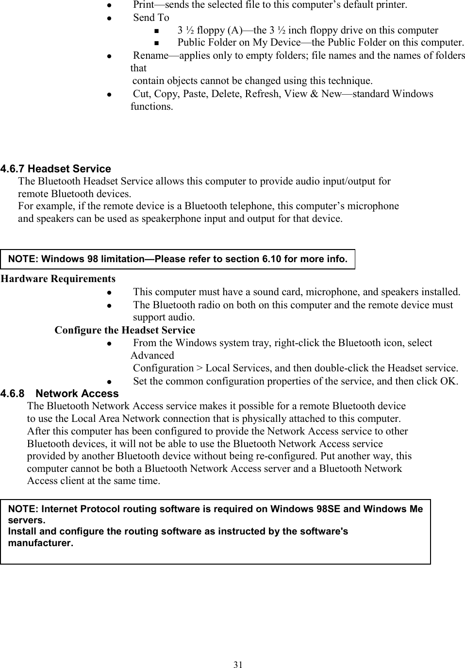  31  Print—sends the selected file to this computer’s default printer.   Send To  3 ½ floppy (A)—the 3 ½ inch floppy drive on this computer  Public Folder on My Device—the Public Folder on this computer.   Rename—applies only to empty folders; file names and the names of folders that contain objects cannot be changed using this technique.   Cut, Copy, Paste, Delete, Refresh, View &amp; New—standard Windows functions.     4.6.7 Headset Service The Bluetooth Headset Service allows this computer to provide audio input/output for remote Bluetooth devices. For example, if the remote device is a Bluetooth telephone, this computer’s microphone and speakers can be used as speakerphone input and output for that device.     Hardware Requirements   This computer must have a sound card, microphone, and speakers installed.   The Bluetooth radio on both on this computer and the remote device must support audio. Configure the Headset Service   From the Windows system tray, right-click the Bluetooth icon, select Advanced Configuration &gt; Local Services, and then double-click the Headset service.   Set the common configuration properties of the service, and then click OK. 4.6.8  Network Access The Bluetooth Network Access service makes it possible for a remote Bluetooth device to use the Local Area Network connection that is physically attached to this computer. After this computer has been configured to provide the Network Access service to other Bluetooth devices, it will not be able to use the Bluetooth Network Access service provided by another Bluetooth device without being re-configured. Put another way, this computer cannot be both a Bluetooth Network Access server and a Bluetooth Network Access client at the same time.             NOTE: Windows 98 limitation—Please refer to section 6.10 for more info.NOTE: Internet Protocol routing software is required on Windows 98SE and Windows Me servers. Install and configure the routing software as instructed by the software&apos;s manufacturer.  