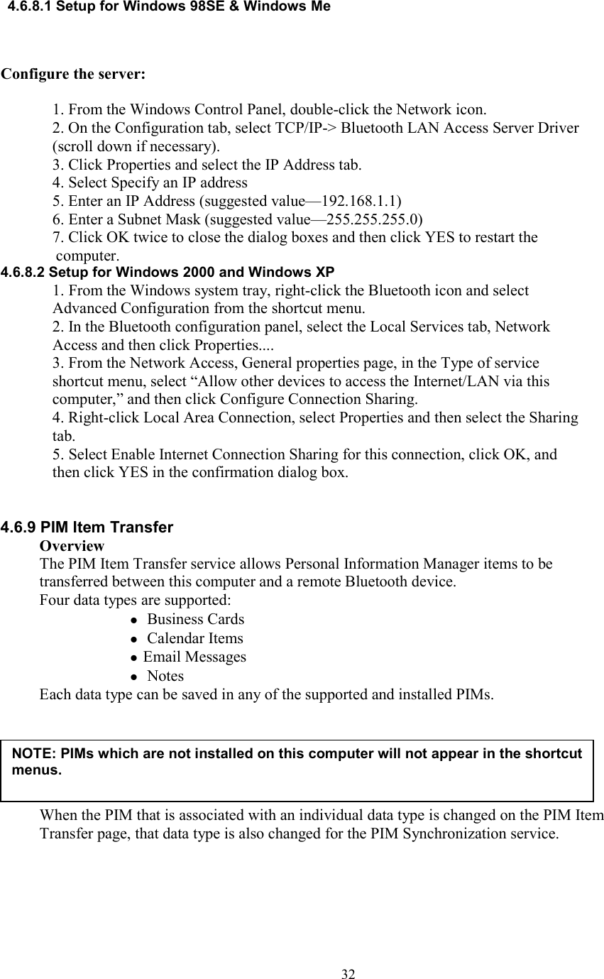  324.6.8.1 Setup for Windows 98SE &amp; Windows Me    Configure the server:  1. From the Windows Control Panel, double-click the Network icon. 2. On the Configuration tab, select TCP/IP-&gt; Bluetooth LAN Access Server Driver (scroll down if necessary). 3. Click Properties and select the IP Address tab. 4. Select Specify an IP address 5. Enter an IP Address (suggested value—192.168.1.1) 6. Enter a Subnet Mask (suggested value—255.255.255.0) 7. Click OK twice to close the dialog boxes and then click YES to restart the computer. 4.6.8.2 Setup for Windows 2000 and Windows XP 1. From the Windows system tray, right-click the Bluetooth icon and select Advanced Configuration from the shortcut menu. 2. In the Bluetooth configuration panel, select the Local Services tab, Network Access and then click Properties.... 3. From the Network Access, General properties page, in the Type of service shortcut menu, select “Allow other devices to access the Internet/LAN via this computer,” and then click Configure Connection Sharing. 4. Right-click Local Area Connection, select Properties and then select the Sharing tab. 5. Select Enable Internet Connection Sharing for this connection, click OK, and then click YES in the confirmation dialog box.   4.6.9 PIM Item Transfer Overview The PIM Item Transfer service allows Personal Information Manager items to be transferred between this computer and a remote Bluetooth device. Four data types are supported:   Business Cards   Calendar Items  Email Messages   Notes Each data type can be saved in any of the supported and installed PIMs.       When the PIM that is associated with an individual data type is changed on the PIM Item Transfer page, that data type is also changed for the PIM Synchronization service.     NOTE: PIMs which are not installed on this computer will not appear in the shortcut menus.  