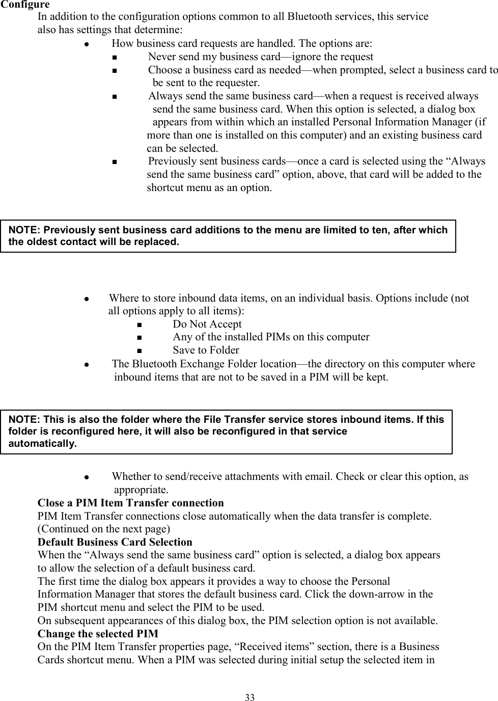  33Configure In addition to the configuration options common to all Bluetooth services, this service also has settings that determine:   How business card requests are handled. The options are:   Never send my business card—ignore the request   Choose a business card as needed—when prompted, select a business card to be sent to the requester.   Always send the same business card—when a request is received always send the same business card. When this option is selected, a dialog box appears from within which an installed Personal Information Manager (if more than one is installed on this computer) and an existing business card can be selected.   Previously sent business cards—once a card is selected using the “Always send the same business card” option, above, that card will be added to the shortcut menu as an option.         Where to store inbound data items, on an individual basis. Options include (not all options apply to all items):   Do Not Accept   Any of the installed PIMs on this computer   Save to Folder   The Bluetooth Exchange Folder location—the directory on this computer where inbound items that are not to be saved in a PIM will be kept.         Whether to send/receive attachments with email. Check or clear this option, as appropriate. Close a PIM Item Transfer connection PIM Item Transfer connections close automatically when the data transfer is complete. (Continued on the next page) Default Business Card Selection When the “Always send the same business card” option is selected, a dialog box appears to allow the selection of a default business card. The first time the dialog box appears it provides a way to choose the Personal Information Manager that stores the default business card. Click the down-arrow in the PIM shortcut menu and select the PIM to be used. On subsequent appearances of this dialog box, the PIM selection option is not available. Change the selected PIM On the PIM Item Transfer properties page, “Received items” section, there is a Business Cards shortcut menu. When a PIM was selected during initial setup the selected item in NOTE: Previously sent business card additions to the menu are limited to ten, after which the oldest contact will be replaced. NOTE: This is also the folder where the File Transfer service stores inbound items. If this folder is reconfigured here, it will also be reconfigured in that service automatically.  
