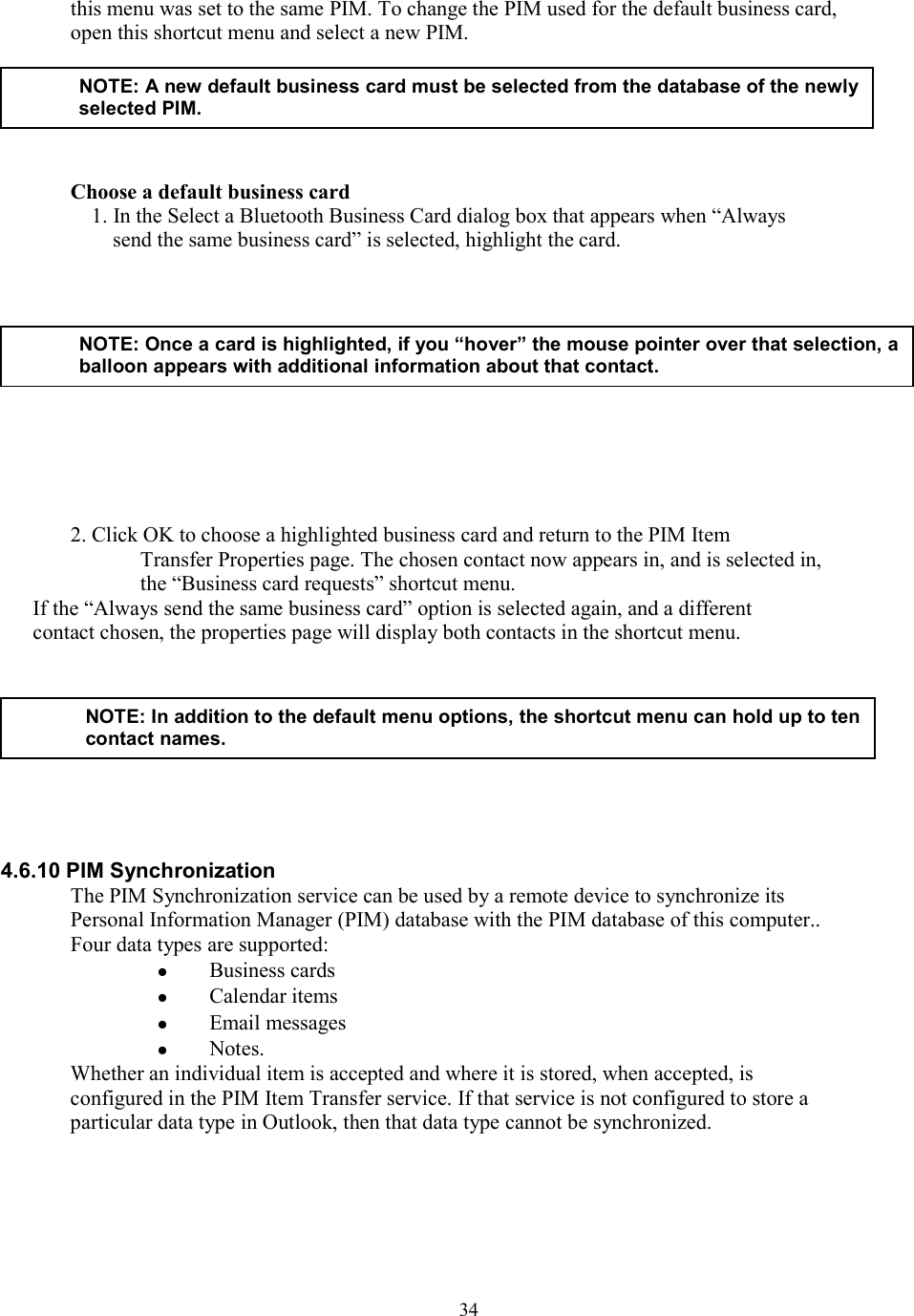  34this menu was set to the same PIM. To change the PIM used for the default business card, open this shortcut menu and select a new PIM.           Choose a default business card 1. In the Select a Bluetooth Business Card dialog box that appears when “Always send the same business card” is selected, highlight the card.         2. Click OK to choose a highlighted business card and return to the PIM Item Transfer Properties page. The chosen contact now appears in, and is selected in, the “Business card requests” shortcut menu. If the “Always send the same business card” option is selected again, and a different contact chosen, the properties page will display both contacts in the shortcut menu.          4.6.10 PIM Synchronization The PIM Synchronization service can be used by a remote device to synchronize its Personal Information Manager (PIM) database with the PIM database of this computer.. Four data types are supported:   Business cards   Calendar items   Email messages   Notes. Whether an individual item is accepted and where it is stored, when accepted, is configured in the PIM Item Transfer service. If that service is not configured to store a particular data type in Outlook, then that data type cannot be synchronized.   NOTE: A new default business card must be selected from the database of the newly selected PIM. NOTE: Once a card is highlighted, if you “hover” the mouse pointer over that selection, aballoon appears with additional information about that contact. NOTE: In addition to the default menu options, the shortcut menu can hold up to ten contact names. 