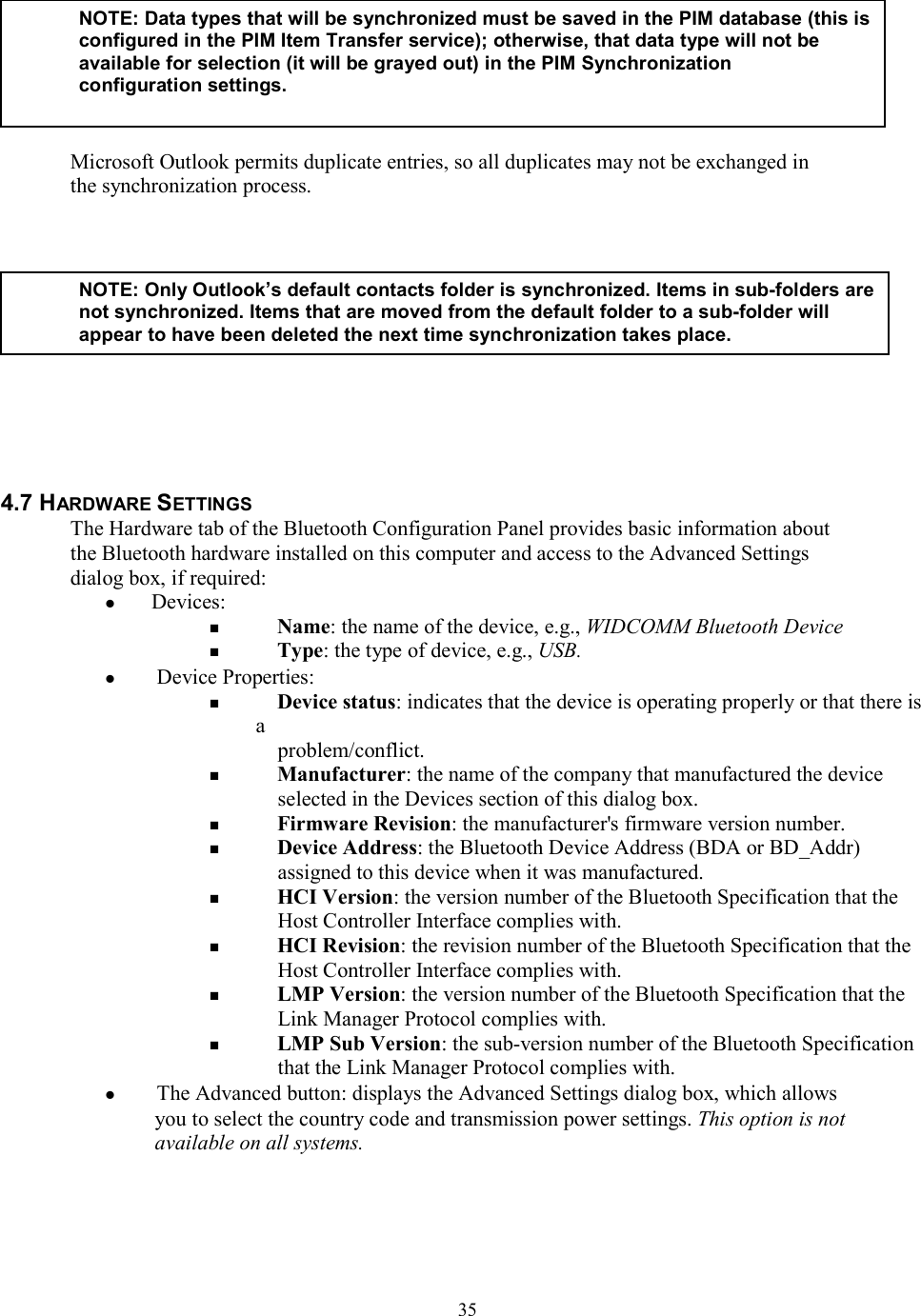  35 Microsoft Outlook permits duplicate entries, so all duplicates may not be exchanged in the synchronization process.         4.7 HARDWARE SETTINGS The Hardware tab of the Bluetooth Configuration Panel provides basic information about the Bluetooth hardware installed on this computer and access to the Advanced Settings dialog box, if required:  Devices:   Name: the name of the device, e.g., WIDCOMM Bluetooth Device   Type: the type of device, e.g., USB.   Device Properties:   Device status: indicates that the device is operating properly or that there is a problem/conflict.   Manufacturer: the name of the company that manufactured the device selected in the Devices section of this dialog box.   Firmware Revision: the manufacturer&apos;s firmware version number.   Device Address: the Bluetooth Device Address (BDA or BD_Addr) assigned to this device when it was manufactured.   HCI Version: the version number of the Bluetooth Specification that the Host Controller Interface complies with.   HCI Revision: the revision number of the Bluetooth Specification that the Host Controller Interface complies with.   LMP Version: the version number of the Bluetooth Specification that the Link Manager Protocol complies with.   LMP Sub Version: the sub-version number of the Bluetooth Specification that the Link Manager Protocol complies with.   The Advanced button: displays the Advanced Settings dialog box, which allows you to select the country code and transmission power settings. This option is not available on all systems.    NOTE: Data types that will be synchronized must be saved in the PIM database (this isconfigured in the PIM Item Transfer service); otherwise, that data type will not be available for selection (it will be grayed out) in the PIM Synchronization configuration settings.  NOTE: Only Outlook’s default contacts folder is synchronized. Items in sub-folders arenot synchronized. Items that are moved from the default folder to a sub-folder will appear to have been deleted the next time synchronization takes place. 