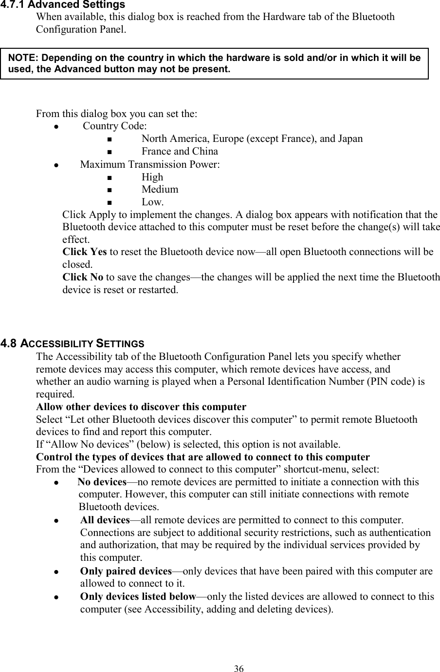  364.7.1 Advanced Settings When available, this dialog box is reached from the Hardware tab of the Bluetooth Configuration Panel.       From this dialog box you can set the:   Country Code:   North America, Europe (except France), and Japan   France and China   Maximum Transmission Power:   High   Medium   Low. Click Apply to implement the changes. A dialog box appears with notification that the Bluetooth device attached to this computer must be reset before the change(s) will take effect. Click Yes to reset the Bluetooth device now—all open Bluetooth connections will be closed. Click No to save the changes—the changes will be applied the next time the Bluetooth device is reset or restarted.    4.8 ACCESSIBILITY SETTINGS The Accessibility tab of the Bluetooth Configuration Panel lets you specify whether remote devices may access this computer, which remote devices have access, and whether an audio warning is played when a Personal Identification Number (PIN code) is required. Allow other devices to discover this computer Select “Let other Bluetooth devices discover this computer” to permit remote Bluetooth devices to find and report this computer. If “Allow No devices” (below) is selected, this option is not available. Control the types of devices that are allowed to connect to this computer From the “Devices allowed to connect to this computer” shortcut-menu, select:  No devices—no remote devices are permitted to initiate a connection with this computer. However, this computer can still initiate connections with remote Bluetooth devices.   All devices—all remote devices are permitted to connect to this computer. Connections are subject to additional security restrictions, such as authentication and authorization, that may be required by the individual services provided by this computer.   Only paired devices—only devices that have been paired with this computer are allowed to connect to it.   Only devices listed below—only the listed devices are allowed to connect to this computer (see Accessibility, adding and deleting devices).  NOTE: Depending on the country in which the hardware is sold and/or in which it will be used, the Advanced button may not be present. 