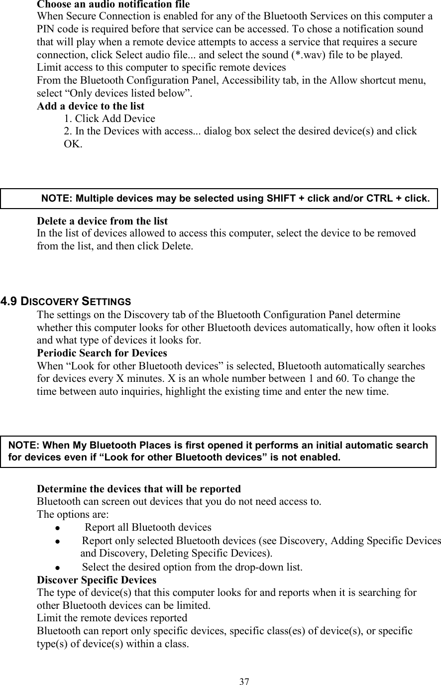  37Choose an audio notification file When Secure Connection is enabled for any of the Bluetooth Services on this computer a PIN code is required before that service can be accessed. To chose a notification sound that will play when a remote device attempts to access a service that requires a secure connection, click Select audio file... and select the sound (*.wav) file to be played. Limit access to this computer to specific remote devices From the Bluetooth Configuration Panel, Accessibility tab, in the Allow shortcut menu, select “Only devices listed below”. Add a device to the list 1. Click Add Device 2. In the Devices with access... dialog box select the desired device(s) and click OK.      Delete a device from the list   In the list of devices allowed to access this computer, select the device to be removed from the list, and then click Delete.    4.9 DISCOVERY SETTINGS The settings on the Discovery tab of the Bluetooth Configuration Panel determine whether this computer looks for other Bluetooth devices automatically, how often it looks and what type of devices it looks for. Periodic Search for Devices When “Look for other Bluetooth devices” is selected, Bluetooth automatically searches for devices every X minutes. X is an whole number between 1 and 60. To change the time between auto inquiries, highlight the existing time and enter the new time.        Determine the devices that will be reported Bluetooth can screen out devices that you do not need access to. The options are:    Report all Bluetooth devices   Report only selected Bluetooth devices (see Discovery, Adding Specific Devices and Discovery, Deleting Specific Devices).   Select the desired option from the drop-down list. Discover Specific Devices The type of device(s) that this computer looks for and reports when it is searching for other Bluetooth devices can be limited. Limit the remote devices reported Bluetooth can report only specific devices, specific class(es) of device(s), or specific type(s) of device(s) within a class. NOTE: Multiple devices may be selected using SHIFT + click and/or CTRL + click. NOTE: When My Bluetooth Places is first opened it performs an initial automatic search for devices even if “Look for other Bluetooth devices” is not enabled. 