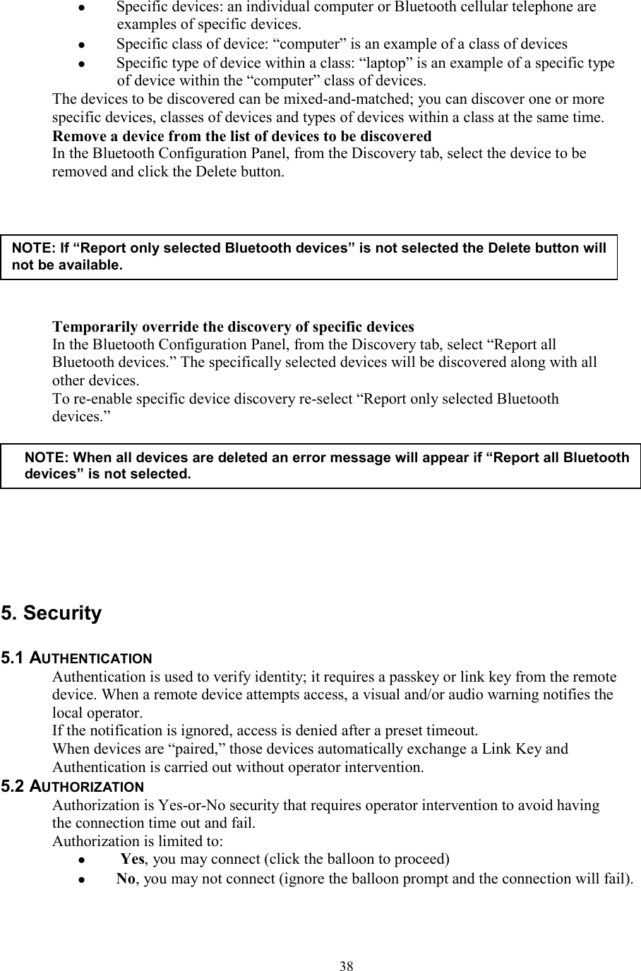  38  Specific devices: an individual computer or Bluetooth cellular telephone are examples of specific devices.   Specific class of device: “computer” is an example of a class of devices   Specific type of device within a class: “laptop” is an example of a specific type of device within the “computer” class of devices. The devices to be discovered can be mixed-and-matched; you can discover one or more specific devices, classes of devices and types of devices within a class at the same time. Remove a device from the list of devices to be discovered In the Bluetooth Configuration Panel, from the Discovery tab, select the device to be removed and click the Delete button.         Temporarily override the discovery of specific devices In the Bluetooth Configuration Panel, from the Discovery tab, select “Report all Bluetooth devices.” The specifically selected devices will be discovered along with all other devices. To re-enable specific device discovery re-select “Report only selected Bluetooth devices.”          5. Security  5.1 AUTHENTICATION Authentication is used to verify identity; it requires a passkey or link key from the remote device. When a remote device attempts access, a visual and/or audio warning notifies the local operator. If the notification is ignored, access is denied after a preset timeout. When devices are “paired,” those devices automatically exchange a Link Key and Authentication is carried out without operator intervention. 5.2 AUTHORIZATION Authorization is Yes-or-No security that requires operator intervention to avoid having the connection time out and fail. Authorization is limited to:   Yes, you may connect (click the balloon to proceed)   No, you may not connect (ignore the balloon prompt and the connection will fail).  NOTE: If “Report only selected Bluetooth devices” is not selected the Delete button will not be available. NOTE: When all devices are deleted an error message will appear if “Report all Bluetooth devices” is not selected. 