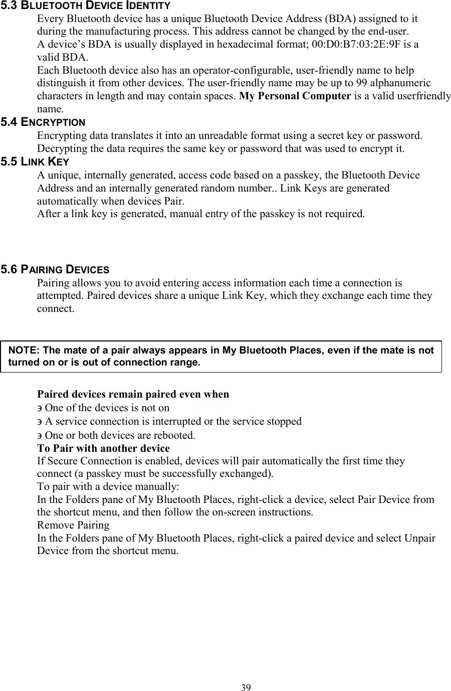  395.3 BLUETOOTH DEVICE IDENTITY Every Bluetooth device has a unique Bluetooth Device Address (BDA) assigned to it during the manufacturing process. This address cannot be changed by the end-user. A device’s BDA is usually displayed in hexadecimal format; 00:D0:B7:03:2E:9F is a valid BDA. Each Bluetooth device also has an operator-configurable, user-friendly name to help distinguish it from other devices. The user-friendly name may be up to 99 alphanumeric characters in length and may contain spaces. My Personal Computer is a valid userfriendly name. 5.4 ENCRYPTION Encrypting data translates it into an unreadable format using a secret key or password. Decrypting the data requires the same key or password that was used to encrypt it. 5.5 LINK KEY A unique, internally generated, access code based on a passkey, the Bluetooth Device Address and an internally generated random number.. Link Keys are generated automatically when devices Pair. After a link key is generated, manual entry of the passkey is not required.    5.6 PAIRING DEVICES Pairing allows you to avoid entering access information each time a connection is attempted. Paired devices share a unique Link Key, which they exchange each time they connect.       Paired devices remain paired even when ∋ One of the devices is not on ∋ A service connection is interrupted or the service stopped ∋ One or both devices are rebooted. To Pair with another device If Secure Connection is enabled, devices will pair automatically the first time they connect (a passkey must be successfully exchanged). To pair with a device manually: In the Folders pane of My Bluetooth Places, right-click a device, select Pair Device from the shortcut menu, and then follow the on-screen instructions. Remove Pairing In the Folders pane of My Bluetooth Places, right-click a paired device and select Unpair Device from the shortcut menu.        NOTE: The mate of a pair always appears in My Bluetooth Places, even if the mate is not turned on or is out of connection range. 