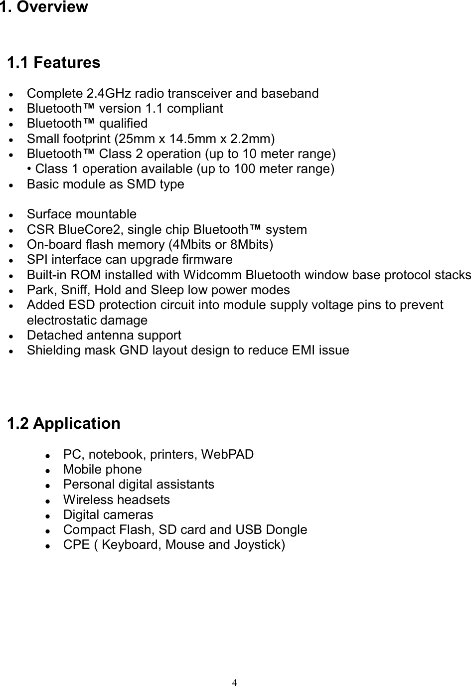  41. Overview   1.1 Features • Complete 2.4GHz radio transceiver and baseband   • Bluetooth™ version 1.1 compliant   • Bluetooth™ qualified   • Small footprint (25mm x 14.5mm x 2.2mm)   • Bluetooth™ Class 2 operation (up to 10 meter range) • Class 1 operation available (up to 100 meter range)   • Basic module as SMD type • Surface mountable   • CSR BlueCore2, single chip Bluetooth™ system   • On-board flash memory (4Mbits or 8Mbits)   • SPI interface can upgrade firmware • Built-in ROM installed with Widcomm Bluetooth window base protocol stacks • Park, Sniff, Hold and Sleep low power modes • Added ESD protection circuit into module supply voltage pins to prevent electrostatic damage • Detached antenna support • Shielding mask GND layout design to reduce EMI issue   1.2 Application   PC, notebook, printers, WebPAD  Mobile phone  Personal digital assistants  Wireless headsets  Digital cameras  Compact Flash, SD card and USB Dongle  CPE ( Keyboard, Mouse and Joystick)      