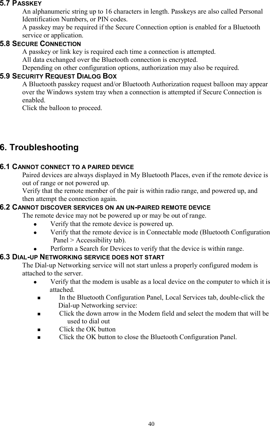  405.7 PASSKEY An alphanumeric string up to 16 characters in length. Passkeys are also called Personal Identification Numbers, or PIN codes. A passkey may be required if the Secure Connection option is enabled for a Bluetooth service or application. 5.8 SECURE CONNECTION A passkey or link key is required each time a connection is attempted. All data exchanged over the Bluetooth connection is encrypted. Depending on other configuration options, authorization may also be required. 5.9 SECURITY REQUEST DIALOG BOX A Bluetooth passkey request and/or Bluetooth Authorization request balloon may appear over the Windows system tray when a connection is attempted if Secure Connection is enabled. Click the balloon to proceed.    6. Troubleshooting  6.1 CANNOT CONNECT TO A PAIRED DEVICE Paired devices are always displayed in My Bluetooth Places, even if the remote device is out of range or not powered up. Verify that the remote member of the pair is within radio range, and powered up, and then attempt the connection again. 6.2 CANNOT DISCOVER SERVICES ON AN UN-PAIRED REMOTE DEVICE The remote device may not be powered up or may be out of range.   Verify that the remote device is powered up.   Verify that the remote device is in Connectable mode (Bluetooth Configuration Panel &gt; Accessibility tab).   Perform a Search for Devices to verify that the device is within range. 6.3 DIAL-UP NETWORKING SERVICE DOES NOT START The Dial-up Networking service will not start unless a properly configured modem is attached to the server.   Verify that the modem is usable as a local device on the computer to which it is attached.   In the Bluetooth Configuration Panel, Local Services tab, double-click the Dial-up Networking service:   Click the down arrow in the Modem field and select the modem that will be used to dial out   Click the OK button   Click the OK button to close the Bluetooth Configuration Panel.        