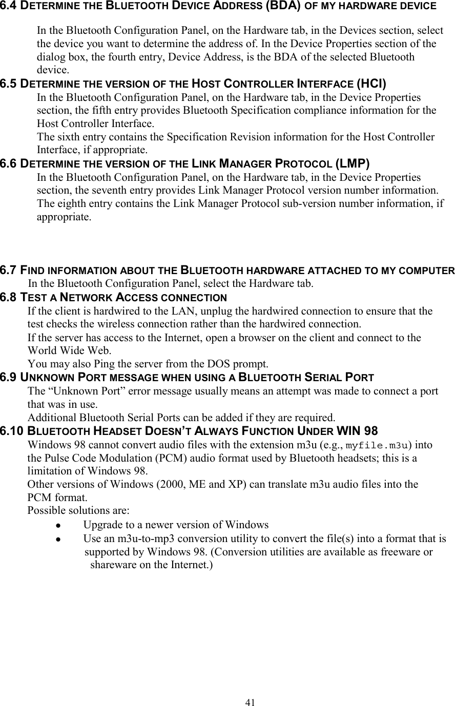  416.4 DETERMINE THE BLUETOOTH DEVICE ADDRESS (BDA) OF MY HARDWARE DEVICE  In the Bluetooth Configuration Panel, on the Hardware tab, in the Devices section, select the device you want to determine the address of. In the Device Properties section of the dialog box, the fourth entry, Device Address, is the BDA of the selected Bluetooth device. 6.5 DETERMINE THE VERSION OF THE HOST CONTROLLER INTERFACE (HCI) In the Bluetooth Configuration Panel, on the Hardware tab, in the Device Properties section, the fifth entry provides Bluetooth Specification compliance information for the Host Controller Interface. The sixth entry contains the Specification Revision information for the Host Controller Interface, if appropriate. 6.6 DETERMINE THE VERSION OF THE LINK MANAGER PROTOCOL (LMP) In the Bluetooth Configuration Panel, on the Hardware tab, in the Device Properties section, the seventh entry provides Link Manager Protocol version number information. The eighth entry contains the Link Manager Protocol sub-version number information, if appropriate.    6.7 FIND INFORMATION ABOUT THE BLUETOOTH HARDWARE ATTACHED TO MY COMPUTER In the Bluetooth Configuration Panel, select the Hardware tab. 6.8 TEST A NETWORK ACCESS CONNECTION If the client is hardwired to the LAN, unplug the hardwired connection to ensure that the test checks the wireless connection rather than the hardwired connection. If the server has access to the Internet, open a browser on the client and connect to the World Wide Web. You may also Ping the server from the DOS prompt. 6.9 UNKNOWN PORT MESSAGE WHEN USING A BLUETOOTH SERIAL PORT The “Unknown Port” error message usually means an attempt was made to connect a port that was in use. Additional Bluetooth Serial Ports can be added if they are required. 6.10 BLUETOOTH HEADSET DOESN’T ALWAYS FUNCTION UNDER WIN 98 Windows 98 cannot convert audio files with the extension m3u (e.g., myfile.m3u) into the Pulse Code Modulation (PCM) audio format used by Bluetooth headsets; this is a limitation of Windows 98. Other versions of Windows (2000, ME and XP) can translate m3u audio files into the PCM format. Possible solutions are:   Upgrade to a newer version of Windows   Use an m3u-to-mp3 conversion utility to convert the file(s) into a format that is supported by Windows 98. (Conversion utilities are available as freeware or shareware on the Internet.)  