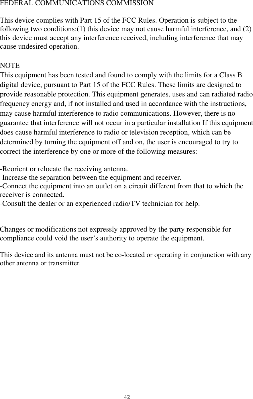 FEDERAL COMMUNICATIONS COMMISSION  This device complies with Part 15 of the FCC Rules. Operation is subject to the following two conditions:(1) this device may not cause harmful interference, and (2) this device must accept any interference received, including interference that may cause undesired operation.  NOTE This equipment has been tested and found to comply with the limits for a Class B digital device, pursuant to Part 15 of the FCC Rules. These limits are designed to provide reasonable protection. This equipment generates, uses and can radiated radio frequency energy and, if not installed and used in accordance with the instructions, may cause harmful interference to radio communications. However, there is no guarantee that interference will not occur in a particular installation If this equipment does cause harmful interference to radio or television reception, which can be determined by turning the equipment off and on, the user is encouraged to try to correct the interference by one or more of the following measures:  -Reorient or relocate the receiving antenna. -Increase the separation between the equipment and receiver. -Connect the equipment into an outlet on a circuit different from that to which the receiver is connected. -Consult the dealer or an experienced radio/TV technician for help.   Changes or modifications not expressly approved by the party responsible for compliance could void the user‘s authority to operate the equipment.  This device and its antenna must not be co-located or operating in conjunction with any other antenna or transmitter.                42 