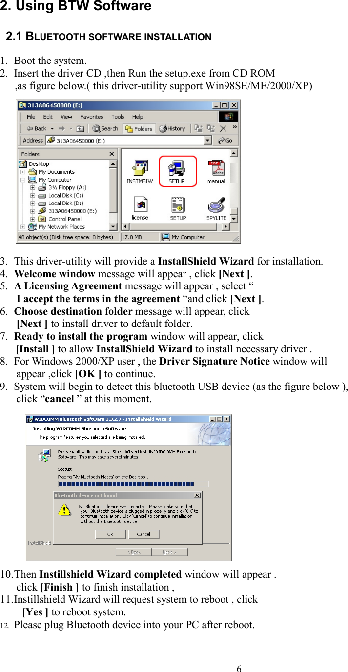  62. Using BTW Software    2.1 BLUETOOTH SOFTWARE INSTALLATION      1. Boot the system. 2. Insert the driver CD ,then Run the setup.exe from CD ROM ,as figure below.( this driver-utility support Win98SE/ME/2000/XP)               3. This driver-utility will provide a InstallShield Wizard for installation. 4. Welcome window message will appear , click [Next ]. 5. A Licensing Agreement message will appear , select “ I accept the terms in the agreement “and click [Next ]. 6. Choose destination folder message will appear, click   [Next ] to install driver to default folder. 7. Ready to install the program window will appear, click [Install ] to allow InstallShield Wizard to install necessary driver . 8. For Windows 2000/XP user , the Driver Signature Notice window will appear ,click [OK ] to continue.   9. System will begin to detect this bluetooth USB device (as the figure below ),   click “cancel ” at this moment.                10. Then Instillshield Wizard completed window will appear .  click [Finish ] to finish installation , 11. Instillshield Wizard will request system to reboot , click  [Yes ] to reboot system.   12. Please plug Bluetooth device into your PC after reboot. 