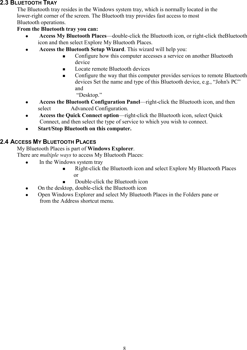  82.3 BLUETOOTH TRAY The Bluetooth tray resides in the Windows system tray, which is normally located in the lower-right corner of the screen. The Bluetooth tray provides fast access to most Bluetooth operations. From the Bluetooth tray you can:   Access My Bluetooth Places—double-click the Bluetooth icon, or right-click theBluetooth icon and then select Explore My Bluetooth Places.   Access the Bluetooth Setup Wizard. This wizard will help you:  Configure how this computer accesses a service on another Bluetooth device  Locate remote Bluetooth devices  Configure the way that this computer provides services to remote Bluetooth devices Set the name and type of this Bluetooth device, e.g., “John&apos;s PC” and “Desktop.”   Access the Bluetooth Configuration Panel—right-click the Bluetooth icon, and then select       Advanced Configuration.   Access the Quick Connect option—right-click the Bluetooth icon, select Quick   Connect, and then select the type of service to which you wish to connect.  Start/Stop Bluetooth on this computer.  2.4 ACCESS MY BLUETOOTH PLACES My Bluetooth Places is part of Windows Explorer. There are multiple ways to access My Bluetooth Places:   In the Windows system tray  Right-click the Bluetooth icon and select Explore My Bluetooth Places or  Double-click the Bluetooth icon  On the desktop, double-click the Bluetooth icon  Open Windows Explorer and select My Bluetooth Places in the Folders pane or from the Address shortcut menu.                    