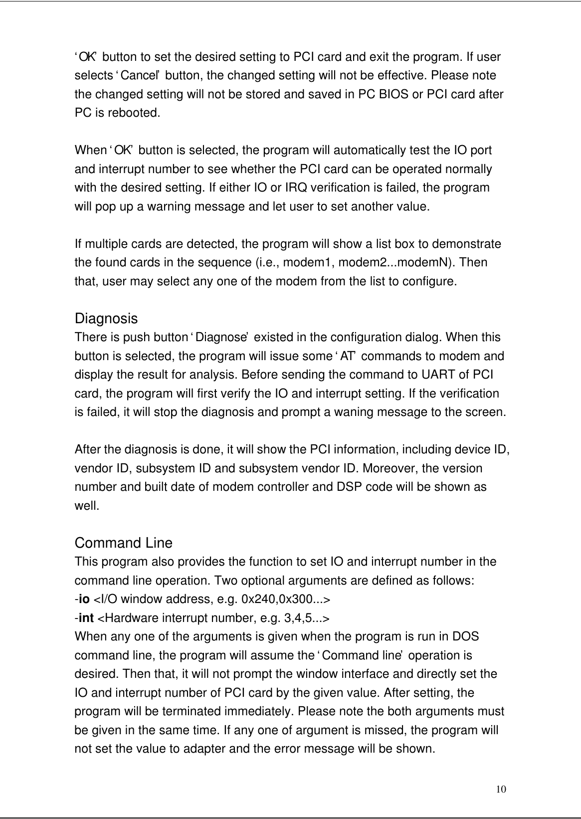 10‘OK’ button to set the desired setting to PCI card and exit the program. If userselects ‘Cancel’ button, the changed setting will not be effective. Please notethe changed setting will not be stored and saved in PC BIOS or PCI card afterPC is rebooted.When ‘OK’ button is selected, the program will automatically test the IO portand interrupt number to see whether the PCI card can be operated normallywith the desired setting. If either IO or IRQ verification is failed, the programwill pop up a warning message and let user to set another value.If multiple cards are detected, the program will show a list box to demonstratethe found cards in the sequence (i.e., modem1, modem2...modemN). Thenthat, user may select any one of the modem from the list to configure.DiagnosisThere is push button ‘Diagnose’ existed in the configuration dialog. When thisbutton is selected, the program will issue some ‘AT’ commands to modem anddisplay the result for analysis. Before sending the command to UART of PCIcard, the program will first verify the IO and interrupt setting. If the verificationis failed, it will stop the diagnosis and prompt a waning message to the screen.After the diagnosis is done, it will show the PCI information, including device ID,vendor ID, subsystem ID and subsystem vendor ID. Moreover, the versionnumber and built date of modem controller and DSP code will be shown aswell.Command LineThis program also provides the function to set IO and interrupt number in thecommand line operation. Two optional arguments are defined as follows:-io &lt;I/O window address, e.g. 0x240,0x300...&gt;-int &lt;Hardware interrupt number, e.g. 3,4,5...&gt;When any one of the arguments is given when the program is run in DOScommand line, the program will assume the ‘Command line’ operation isdesired. Then that, it will not prompt the window interface and directly set theIO and interrupt number of PCI card by the given value. After setting, theprogram will be terminated immediately. Please note the both arguments mustbe given in the same time. If any one of argument is missed, the program willnot set the value to adapter and the error message will be shown.