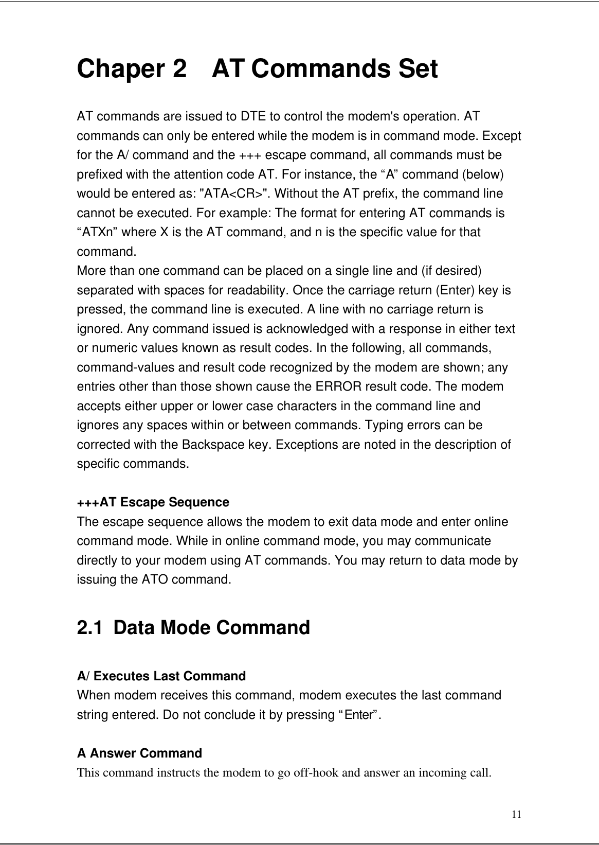 11Chaper 2  AT Commands SetAT commands are issued to DTE to control the modem&apos;s operation. ATcommands can only be entered while the modem is in command mode. Exceptfor the A/ command and the +++ escape command, all commands must beprefixed with the attention code AT. For instance, the “A” command (below)would be entered as: &quot;ATA&lt;CR&gt;&quot;. Without the AT prefix, the command linecannot be executed. For example: The format for entering AT commands is“ATXn” where X is the AT command, and n is the specific value for thatcommand.More than one command can be placed on a single line and (if desired)separated with spaces for readability. Once the carriage return (Enter) key ispressed, the command line is executed. A line with no carriage return isignored. Any command issued is acknowledged with a response in either textor numeric values known as result codes. In the following, all commands,command-values and result code recognized by the modem are shown; anyentries other than those shown cause the ERROR result code. The modemaccepts either upper or lower case characters in the command line andignores any spaces within or between commands. Typing errors can becorrected with the Backspace key. Exceptions are noted in the description ofspecific commands.+++AT Escape SequenceThe escape sequence allows the modem to exit data mode and enter onlinecommand mode. While in online command mode, you may communicatedirectly to your modem using AT commands. You may return to data mode byissuing the ATO command.2.1 Data Mode CommandA/ Executes Last CommandWhen modem receives this command, modem executes the last commandstring entered. Do not conclude it by pressing “Enter”.A Answer CommandThis command instructs the modem to go off-hook and answer an incoming call.