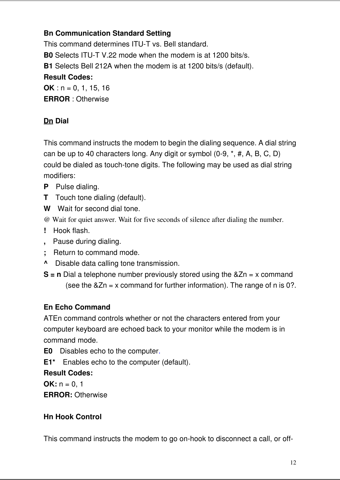 12Bn Communication Standard SettingThis command determines ITU-T vs. Bell standard.B0 Selects ITU-T V.22 mode when the modem is at 1200 bits/s.B1 Selects Bell 212A when the modem is at 1200 bits/s (default).Result Codes:OK : n = 0, 1, 15, 16ERROR : OtherwiseDn DialThis command instructs the modem to begin the dialing sequence. A dial stringcan be up to 40 characters long. Any digit or symbol (0-9, *, #, A, B, C, D)could be dialed as touch-tone digits. The following may be used as dial stringmodifiers:P  Pulse dialing.T  Touch tone dialing (default).W  Wait for second dial tone.@ Wait for quiet answer. Wait for five seconds of silence after dialing the number.!  Hook flash.,  Pause during dialing.;  Return to command mode.^  Disable data calling tone transmission.S = n Dial a telephone number previously stored using the &amp;Zn = x command(see the &amp;Zn = x command for further information). The range of n is 0?.En Echo CommandATEn command controls whether or not the characters entered from yourcomputer keyboard are echoed back to your monitor while the modem is incommand mode.E0  Disables echo to the computer.E1*  Enables echo to the computer (default).Result Codes:OK: n = 0, 1ERROR: OtherwiseHn Hook ControlThis command instructs the modem to go on-hook to disconnect a call, or off-