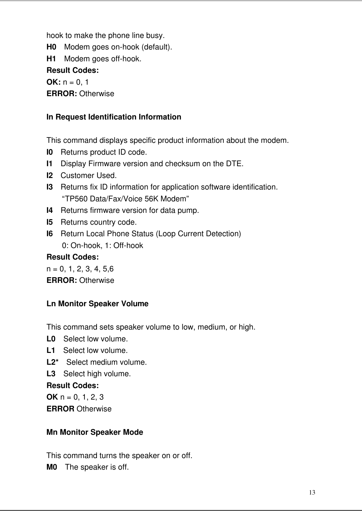 13hook to make the phone line busy.H0  Modem goes on-hook (default).H1  Modem goes off-hook.Result Codes:OK: n = 0, 1ERROR: OtherwiseIn Request Identification InformationThis command displays specific product information about the modem.I0  Returns product ID code.I1  Display Firmware version and checksum on the DTE.I2  Customer Used.I3  Returns fix ID information for application software identification.“TP560 Data/Fax/Voice 56K Modem”I4  Returns firmware version for data pump.I5  Returns country code.I6  Return Local Phone Status (Loop Current Detection)0: On-hook, 1: Off-hookResult Codes:n = 0, 1, 2, 3, 4, 5,6ERROR: OtherwiseLn Monitor Speaker VolumeThis command sets speaker volume to low, medium, or high.L0  Select low volume.L1  Select low volume.L2*  Select medium volume.L3  Select high volume.Result Codes:OK n = 0, 1, 2, 3ERROR OtherwiseMn Monitor Speaker ModeThis command turns the speaker on or off.M0  The speaker is off.