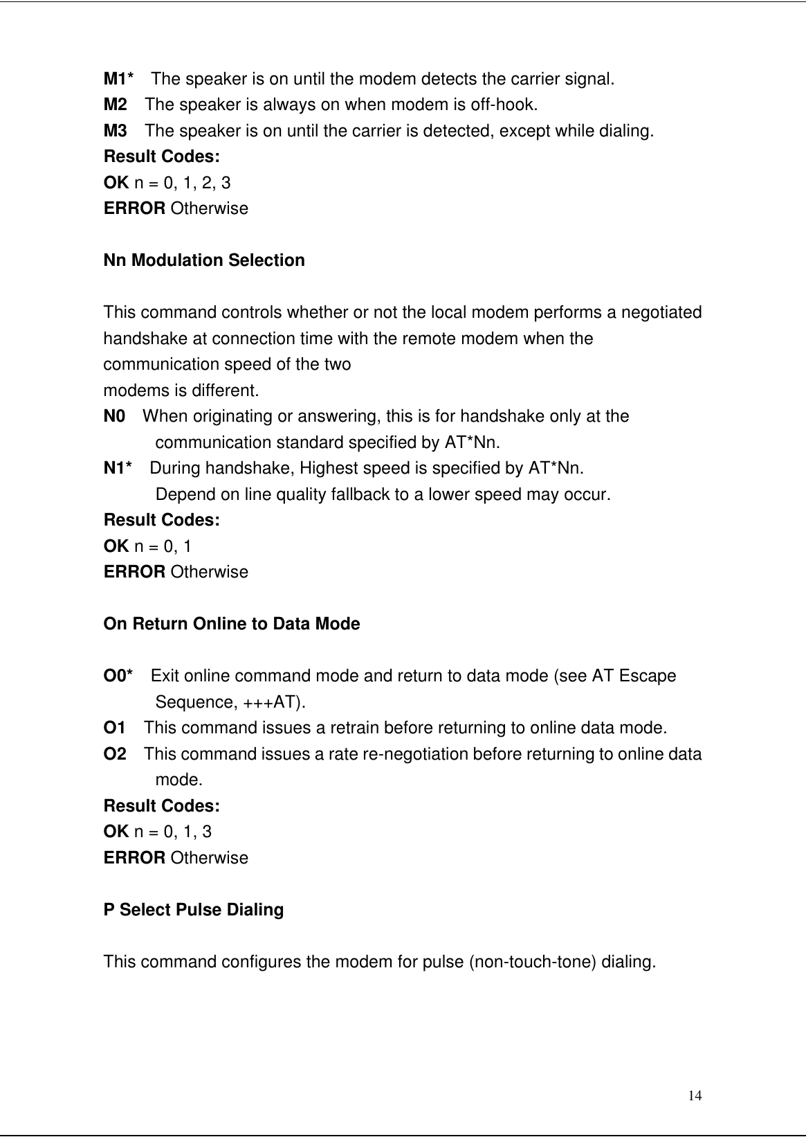 14M1*  The speaker is on until the modem detects the carrier signal.M2  The speaker is always on when modem is off-hook.M3  The speaker is on until the carrier is detected, except while dialing.Result Codes:OK n = 0, 1, 2, 3ERROR OtherwiseNn Modulation SelectionThis command controls whether or not the local modem performs a negotiatedhandshake at connection time with the remote modem when thecommunication speed of the twomodems is different.N0  When originating or answering, this is for handshake only at thecommunication standard specified by AT*Nn.N1*  During handshake, Highest speed is specified by AT*Nn.Depend on line quality fallback to a lower speed may occur.Result Codes:OK n = 0, 1ERROR OtherwiseOn Return Online to Data ModeO0*  Exit online command mode and return to data mode (see AT EscapeSequence, +++AT).O1  This command issues a retrain before returning to online data mode.O2  This command issues a rate re-negotiation before returning to online datamode.Result Codes:OK n = 0, 1, 3ERROR OtherwiseP Select Pulse DialingThis command configures the modem for pulse (non-touch-tone) dialing.