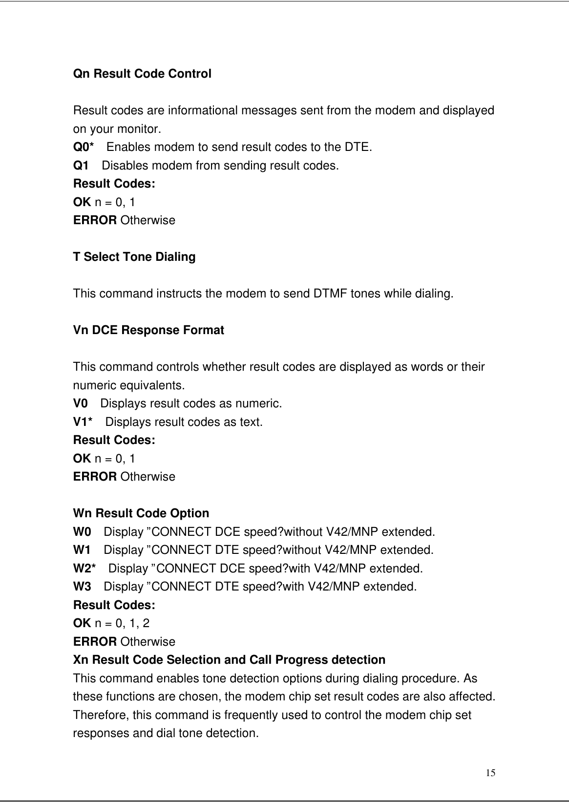 15Qn Result Code ControlResult codes are informational messages sent from the modem and displayedon your monitor.Q0*  Enables modem to send result codes to the DTE.Q1  Disables modem from sending result codes.Result Codes:OK n = 0, 1ERROR OtherwiseT Select Tone DialingThis command instructs the modem to send DTMF tones while dialing.Vn DCE Response FormatThis command controls whether result codes are displayed as words or theirnumeric equivalents.V0  Displays result codes as numeric.V1*  Displays result codes as text.Result Codes:OK n = 0, 1ERROR OtherwiseWn Result Code OptionW0  Display ”CONNECT DCE speed?without V42/MNP extended.W1  Display ”CONNECT DTE speed?without V42/MNP extended.W2*  Display ”CONNECT DCE speed?with V42/MNP extended.W3  Display ”CONNECT DTE speed?with V42/MNP extended.Result Codes:OK n = 0, 1, 2ERROR OtherwiseXn Result Code Selection and Call Progress detectionThis command enables tone detection options during dialing procedure. Asthese functions are chosen, the modem chip set result codes are also affected.Therefore, this command is frequently used to control the modem chip setresponses and dial tone detection.