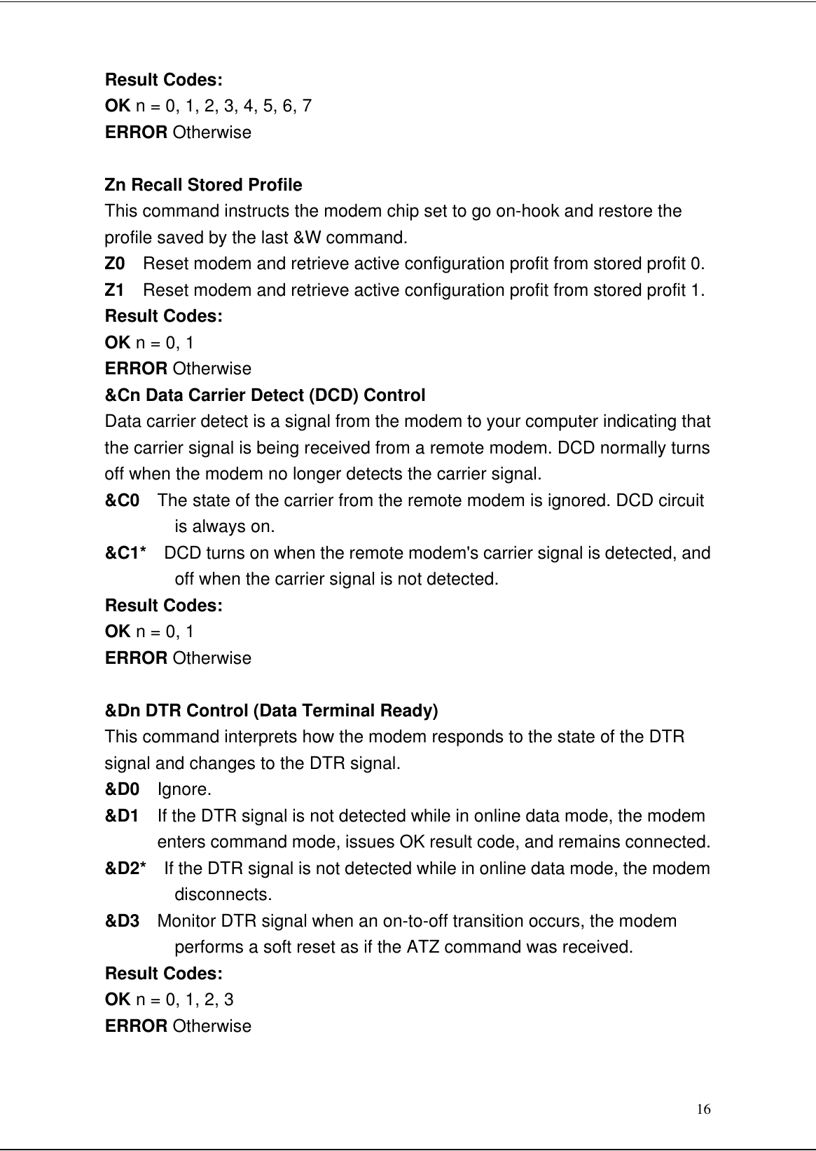 16Result Codes:OK n = 0, 1, 2, 3, 4, 5, 6, 7ERROR OtherwiseZn Recall Stored ProfileThis command instructs the modem chip set to go on-hook and restore theprofile saved by the last &amp;W command.Z0  Reset modem and retrieve active configuration profit from stored profit 0.Z1  Reset modem and retrieve active configuration profit from stored profit 1.Result Codes:OK n = 0, 1ERROR Otherwise&amp;Cn Data Carrier Detect (DCD) ControlData carrier detect is a signal from the modem to your computer indicating thatthe carrier signal is being received from a remote modem. DCD normally turnsoff when the modem no longer detects the carrier signal.&amp;C0  The state of the carrier from the remote modem is ignored. DCD circuitis always on.&amp;C1*  DCD turns on when the remote modem&apos;s carrier signal is detected, andoff when the carrier signal is not detected.Result Codes:OK n = 0, 1ERROR Otherwise&amp;Dn DTR Control (Data Terminal Ready)This command interprets how the modem responds to the state of the DTRsignal and changes to the DTR signal.&amp;D0  Ignore.&amp;D1  If the DTR signal is not detected while in online data mode, the modementers command mode, issues OK result code, and remains connected.&amp;D2*  If the DTR signal is not detected while in online data mode, the modemdisconnects.&amp;D3  Monitor DTR signal when an on-to-off transition occurs, the modemperforms a soft reset as if the ATZ command was received.Result Codes:OK n = 0, 1, 2, 3ERROR Otherwise