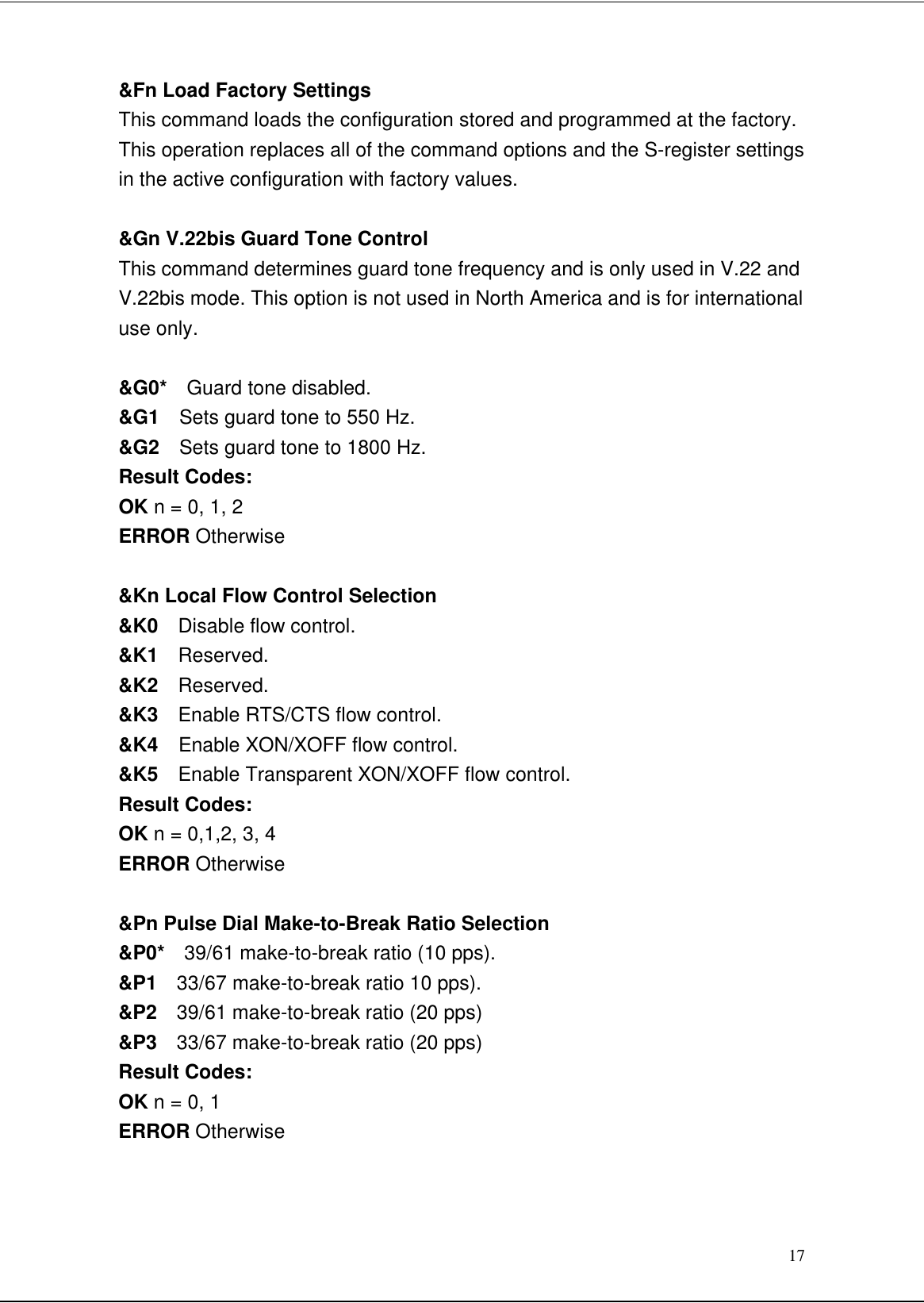 17&amp;Fn Load Factory SettingsThis command loads the configuration stored and programmed at the factory.This operation replaces all of the command options and the S-register settingsin the active configuration with factory values.&amp;Gn V.22bis Guard Tone ControlThis command determines guard tone frequency and is only used in V.22 andV.22bis mode. This option is not used in North America and is for internationaluse only.&amp;G0*  Guard tone disabled.&amp;G1  Sets guard tone to 550 Hz.&amp;G2  Sets guard tone to 1800 Hz.Result Codes:OK n = 0, 1, 2ERROR Otherwise&amp;Kn Local Flow Control Selection&amp;K0  Disable flow control.&amp;K1  Reserved.&amp;K2  Reserved.&amp;K3  Enable RTS/CTS flow control.&amp;K4  Enable XON/XOFF flow control.&amp;K5  Enable Transparent XON/XOFF flow control.Result Codes:OK n = 0,1,2, 3, 4ERROR Otherwise&amp;Pn Pulse Dial Make-to-Break Ratio Selection&amp;P0*  39/61 make-to-break ratio (10 pps).&amp;P1  33/67 make-to-break ratio 10 pps).&amp;P2  39/61 make-to-break ratio (20 pps)&amp;P3  33/67 make-to-break ratio (20 pps)Result Codes:OK n = 0, 1ERROR Otherwise