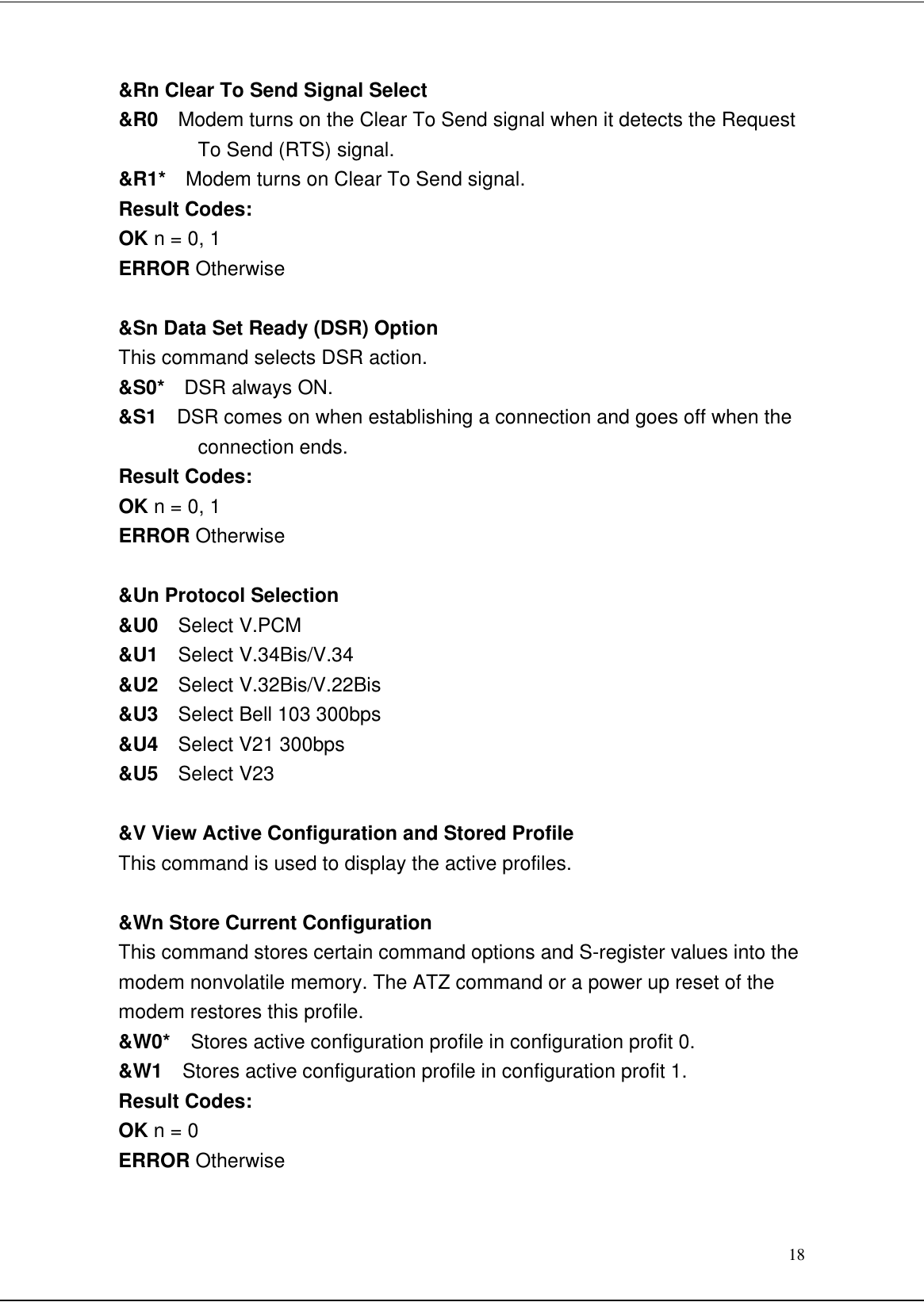 18&amp;Rn Clear To Send Signal Select&amp;R0  Modem turns on the Clear To Send signal when it detects the RequestTo Send (RTS) signal.&amp;R1*  Modem turns on Clear To Send signal.Result Codes:OK n = 0, 1ERROR Otherwise&amp;Sn Data Set Ready (DSR) OptionThis command selects DSR action.&amp;S0*  DSR always ON.&amp;S1  DSR comes on when establishing a connection and goes off when theconnection ends.Result Codes:OK n = 0, 1ERROR Otherwise&amp;Un Protocol Selection&amp;U0  Select V.PCM&amp;U1  Select V.34Bis/V.34&amp;U2  Select V.32Bis/V.22Bis&amp;U3  Select Bell 103 300bps&amp;U4  Select V21 300bps&amp;U5  Select V23&amp;V View Active Configuration and Stored ProfileThis command is used to display the active profiles.&amp;Wn Store Current ConfigurationThis command stores certain command options and S-register values into themodem nonvolatile memory. The ATZ command or a power up reset of themodem restores this profile.&amp;W0*  Stores active configuration profile in configuration profit 0.&amp;W1  Stores active configuration profile in configuration profit 1.Result Codes:OK n = 0ERROR Otherwise