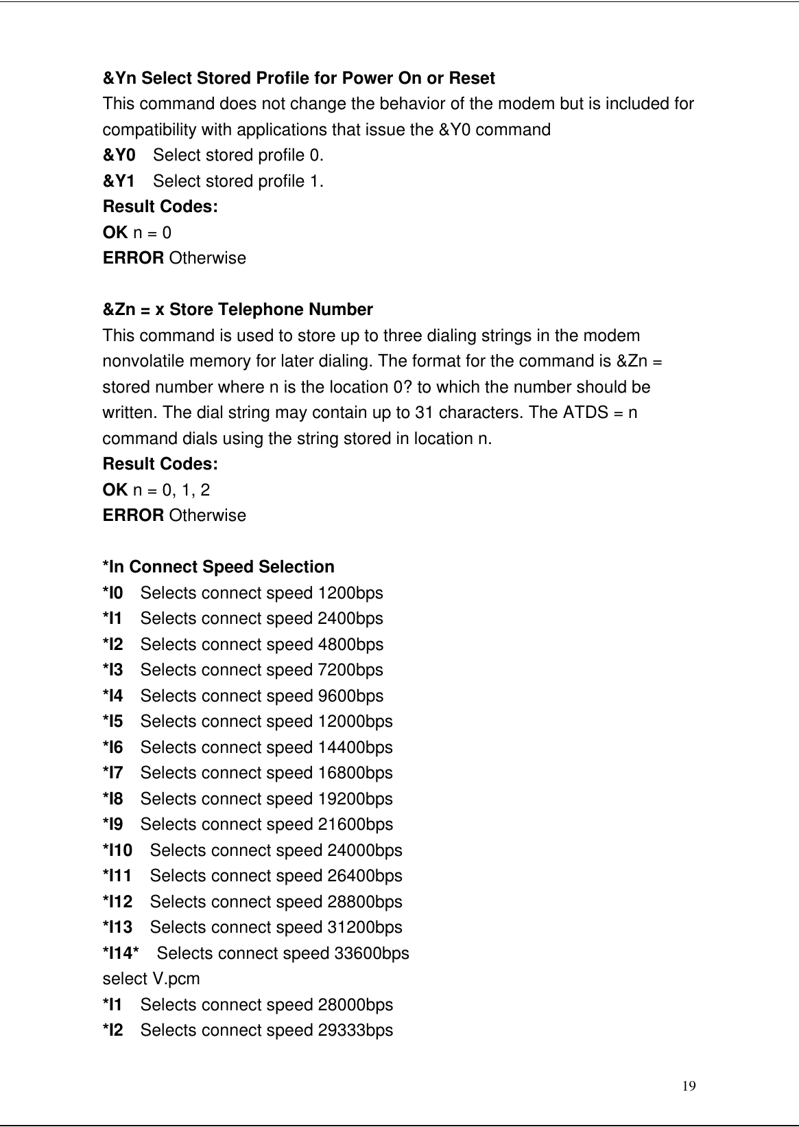 19&amp;Yn Select Stored Profile for Power On or ResetThis command does not change the behavior of the modem but is included forcompatibility with applications that issue the &amp;Y0 command&amp;Y0  Select stored profile 0.&amp;Y1  Select stored profile 1.Result Codes:OK n = 0ERROR Otherwise&amp;Zn = x Store Telephone NumberThis command is used to store up to three dialing strings in the modemnonvolatile memory for later dialing. The format for the command is &amp;Zn =stored number where n is the location 0? to which the number should bewritten. The dial string may contain up to 31 characters. The ATDS = ncommand dials using the string stored in location n.Result Codes:OK n = 0, 1, 2ERROR Otherwise*In Connect Speed Selection*I0  Selects connect speed 1200bps*I1  Selects connect speed 2400bps*I2  Selects connect speed 4800bps*I3  Selects connect speed 7200bps*I4  Selects connect speed 9600bps*I5  Selects connect speed 12000bps*I6  Selects connect speed 14400bps*I7  Selects connect speed 16800bps*I8  Selects connect speed 19200bps*I9  Selects connect speed 21600bps*I10  Selects connect speed 24000bps*I11  Selects connect speed 26400bps*I12  Selects connect speed 28800bps*I13  Selects connect speed 31200bps*I14*  Selects connect speed 33600bpsselect V.pcm*I1  Selects connect speed 28000bps*I2  Selects connect speed 29333bps