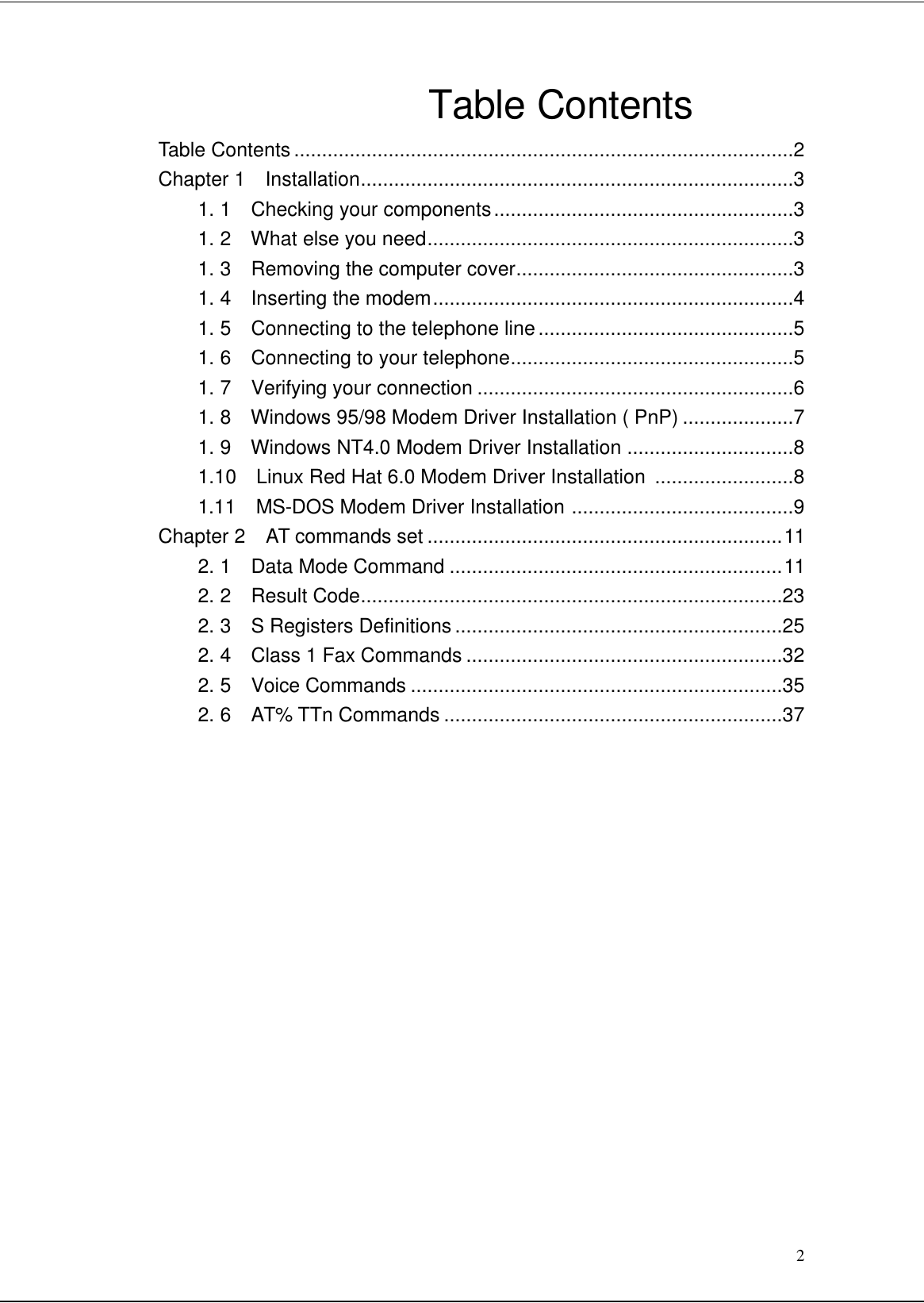 2Table ContentsTable Contents ..........................................................................................2Chapter 1  Installation..............................................................................31. 1  Checking your components......................................................31. 2  What else you need..................................................................31. 3  Removing the computer cover..................................................31. 4  Inserting the modem.................................................................41. 5  Connecting to the telephone line..............................................51. 6  Connecting to your telephone...................................................51. 7  Verifying your connection .........................................................61. 8  Windows 95/98 Modem Driver Installation ( PnP) ....................71. 9  Windows NT4.0 Modem Driver Installation ..............................81.10  Linux Red Hat 6.0 Modem Driver Installation  .........................81.11  MS-DOS Modem Driver Installation ........................................9Chapter 2  AT commands set ................................................................112. 1  Data Mode Command ............................................................112. 2  Result Code............................................................................232. 3  S Registers Definitions ...........................................................252. 4  Class 1 Fax Commands .........................................................322. 5  Voice Commands ...................................................................352. 6  AT% TTn Commands .............................................................37